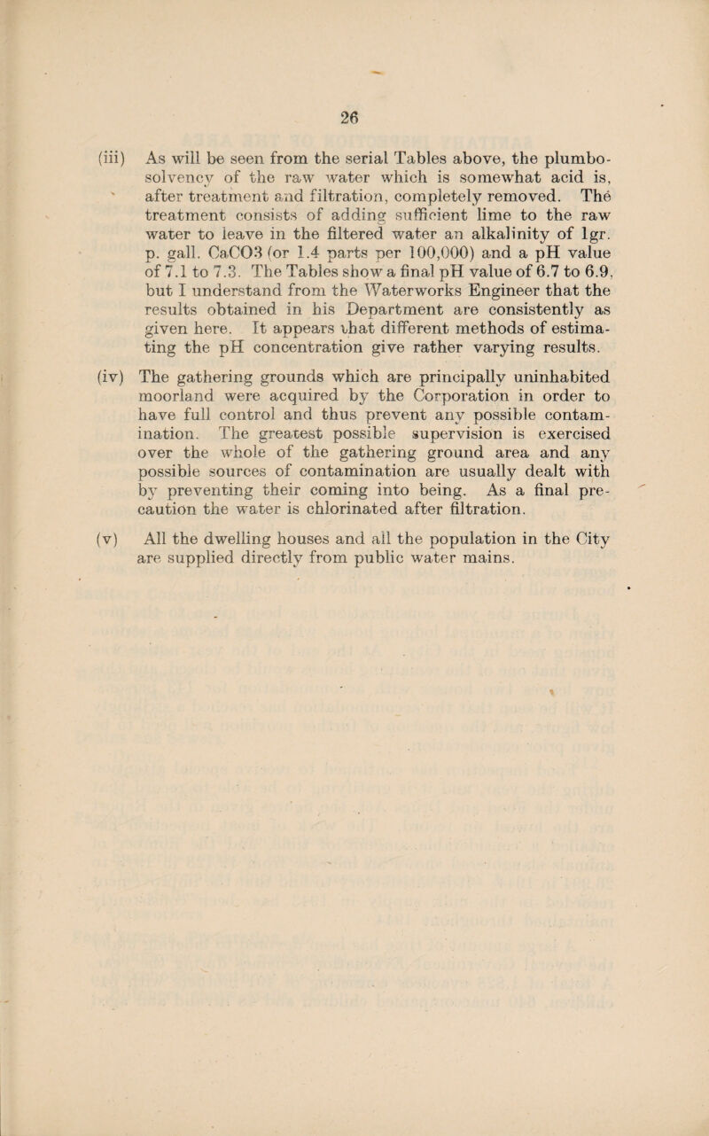 (iii) As will be seen from the serial Tables above, the plumbo- solvency of the raw water which is somewhat acid is, after treatment and filtration, completely removed. The treatment consists of addins: sufficient lime to the raw o water to leave in the filtered water an alkalinity of lgr. p. gall. Ca,C03 (or 1.4 parts per 100,000) and a pH value of 7.1 to 7.3. The Tables show a final pH value of 6.7 to 6.9, but I understand from the Waterworks Engineer that the results obtained in his Department are consistently as given here. It appears that different methods of estima¬ ting the pH concentration give rather varying results. (iv) The gathering grounds which are principally uninhabited moorland were acquired by the Corporation in order to have full control and thus prevent any possible contam¬ ination. The greatest possible supervision is exercised over the whole of the gathering ground area and any possible sources of contamination are usually dealt with by preventing their coming into being. As a final pre¬ caution the water is chlorinated after filtration. (v) All the dwelling houses and all the population in the City are supplied directly from public water mains.