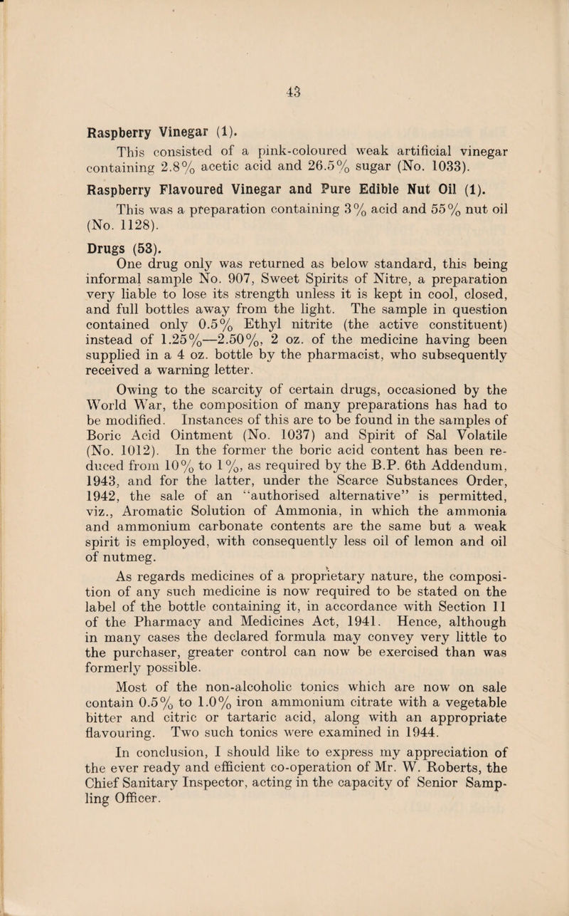 Raspberry Vinegar (1). This consisted of a pink-coloured weak artificial vinegar containing 2.8% acetic acid and 26.5% sugar (No. 1033). Raspberry Flavoured Vinegar and Pure Edible Nut Oil (1). This was a preparation containing 3% acid and 55% nut oil (No. 1128). Drugs (53). One drug only was returned as below standard, this being informal sample No. 907, Sweet Spirits of Nitre, a preparation very liable to lose its strength unless it is kept in cool, closed, and full bottles away from the light. The sample in question contained only 0.5% Ethyl nitrite (the active constituent) instead of 1.25%—2.50%, 2 oz. of the medicine having been supplied in a 4 oz. bottle by the pharmacist, who subsequently received a warning letter. Owing to the scarcity of certain drugs, occasioned by the World War, the composition of many preparations has had to be modified. Instances of this are to be found in the samples of Boric Acid Ointment (No. 1037) and Spirit of Sal Volatile (No. 1012). In the former the boric acid content has been re¬ duced from 10% to 1%, as required by the B.P. 6th Addendum, 1943, and for the latter, under the Scarce Substances Order, 1942, the sale of an “authorised alternative” is permitted, viz., Aromatic Solution of Ammonia, in which the ammonia and ammonium carbonate contents are the same but a weak spirit is employed, with consequently less oil of lemon and oil of nutmeg. As regards medicines of a proprietary nature, the composi¬ tion of any such medicine is now required to be stated on the label of the bottle containing it, in accordance with Section 11 of the Pharmacy and Medicines Act, 1941. Hence, although in many cases the declared formula may convey very little to the purchaser, greater control can now be exercised than was formerly possible. Most of the non-alcoholic tonics which are now on sale contain 0.5% to 1.0% iron ammonium citrate with a vegetable bitter and citric or tartaric acid, along with an appropriate flavouring. Two such tonics were examined in 1944. In conclusion, I should like to express my appreciation of the ever ready and efficient co-operation of Mr. W. Roberts, the Chief Sanitary Inspector, acting in the capacity of Senior Samp¬ ling Officer.