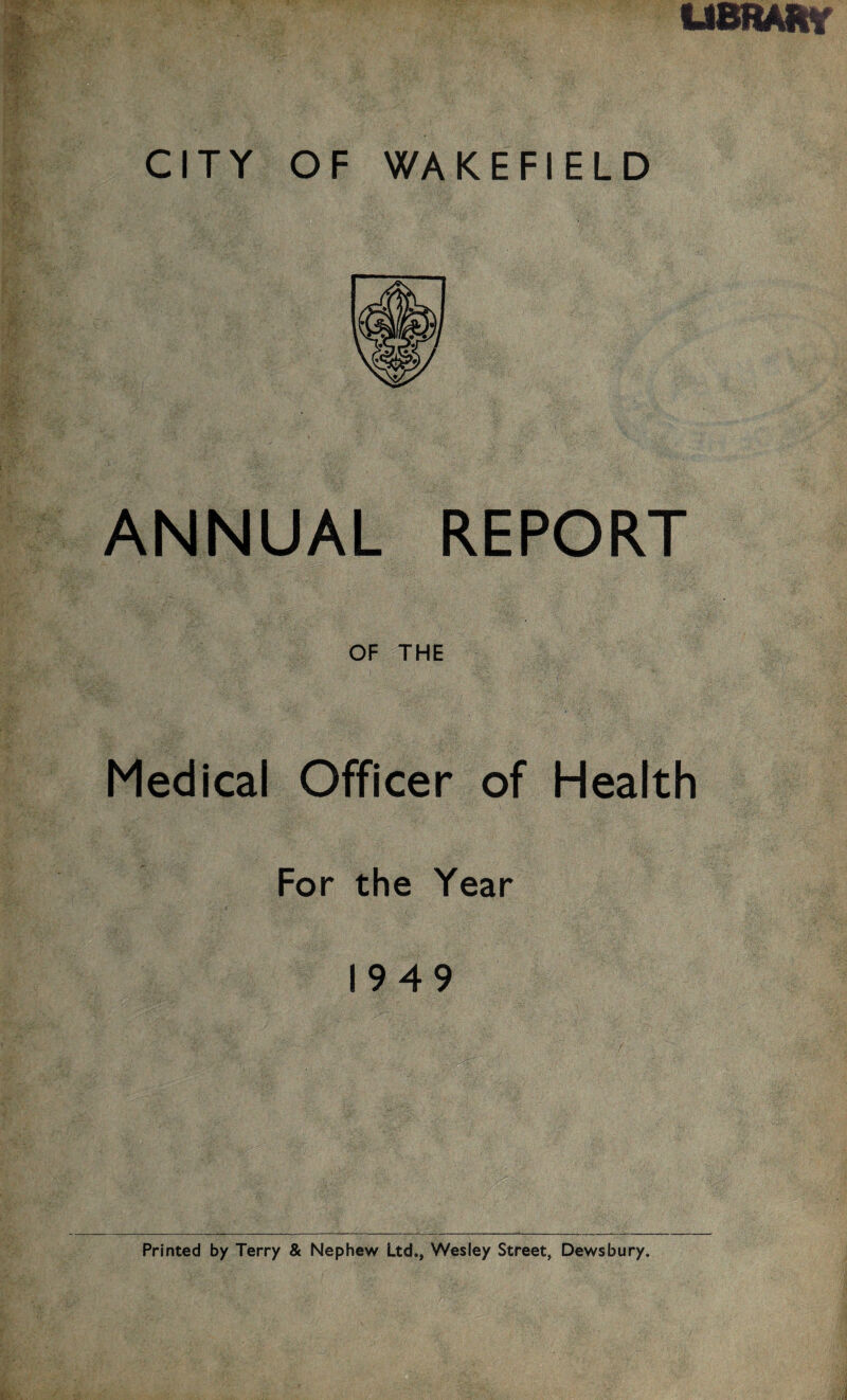 LIBRARY CITY OF WAKEFIELD ANNUAL REPORT OF THE Medical Officer of Health For the Year 1949 Printed by Terry & Nephew Ltd., Wesley Street, Dewsbury.