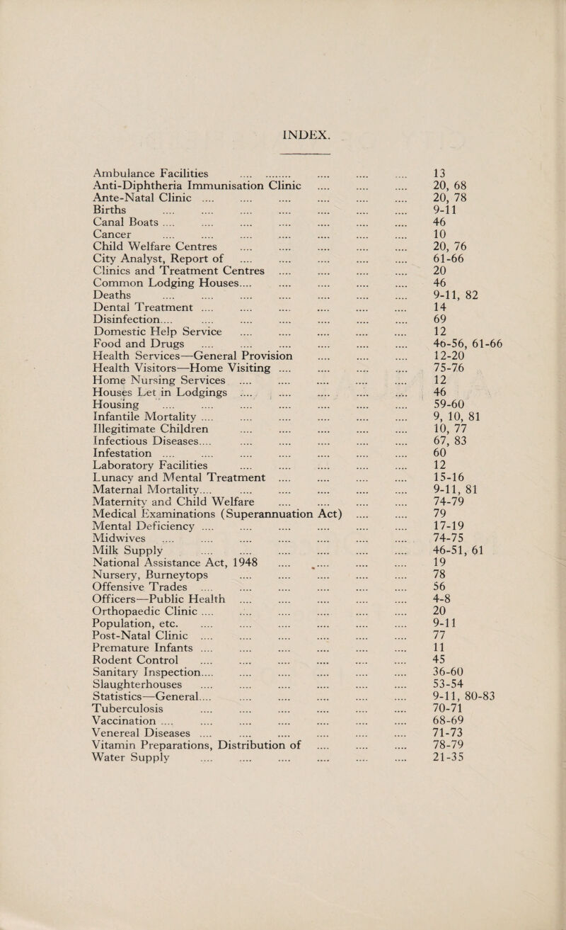 INDEX. Ambulance Facilities . Anti-Diphtheria Immunisation Clinic Ante-Natal Clinic .... Births Canal Boats .... Cancer Child Welfare Centres City Analyst, Report of Clinics and Treatment Centres Common Lodging Houses.... Deaths Dental Treatment .... Disinfection... Domestic Help Service Food and Drugs Health Services—General Provision Health Visitors—Home Visiting .... Home Nursing Services Houses Let in Lodgings .... Housing Infantile Mortality .... Illegitimate Children Infectious Diseases.... Infestation .... Laboratory Facilities Lunacy and Mental Treatment .... Maternal Mortality.... Maternity and Child Welfare Medical Examinations (Superannuation Act) Mental Deficiency .... Midwives Milk Supply National Assistance Act, 1948 Nursery, Burneytops Offensive Trades Officers—Public Health Orthopaedic Clinic .... Population, etc. Post-Natal Clinic .... Premature Infants .... Rodent Control Sanitary Inspection.... Slaughterhouses Statistics—General.... Tuberculosis Vaccination .... Venereal Diseases .... Vitamin Preparations, Distribution of Water Supply 13 20, 68 20, 78 9-11 46 10 20, 76 61-66 20 46 9-11, 82 14 69 12 46-56, 61-66 12-20 75-76 12 46 59-60 9, 10, 81 10, 77 67, 83 60 12 15-16 9-11, 81 74-79 79 17-19 74-75 46-51, 61 19 78 56 4-8 20 9-11 77 11 45 36-60 53-54 9-11, 80-83 70- 71 68-69 71- 73 78-79 21-35
