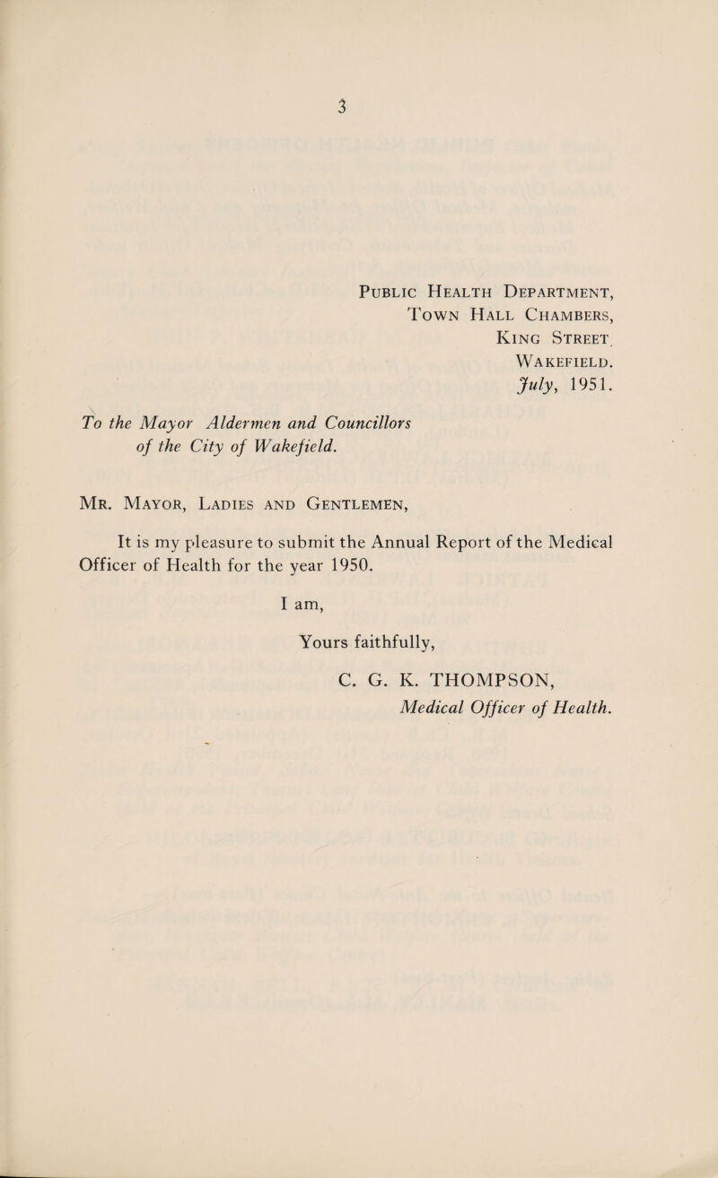 Public Health Department, Town Hall Chambers, King Street Wakefield. July, 1951. \ To the Mayor Aldermen and Councillors of the City of Wakefield. Mr. Mayor, Ladies and Gentlemen, It is my pleasure to submit the Annual Report of the Medical Officer of Health for the year 1950. I am, Yours faithfully, C. G. K. THOMPSON, Medical Off icer of Health.