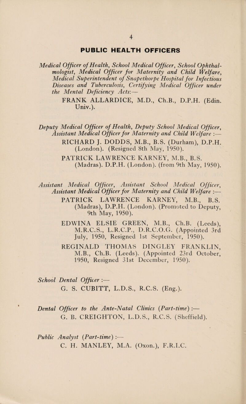 PUBLIC HEALTH OFFICERS Medical Officer of Health, School Medical Officer, School Ophthal¬ mologist, Medical Officer for Maternity and Child Welfare, Medical Superintendent of Snapethorpe Hospital for Infectious Diseases and Tuberculosis, Certifying Medical Officer under the Mental Deficiency Acts: — FRANK ALLARDICE, M.D., Ch.B., D.P.H. (Edin. Univ.). Deputy Medical Officer of Health, Deputy School Medical Officer, Assistant Medical Officer for Maternity and Child Welfare :— RICHARD J. DODDS, M.B., B.S. (Durham), D.P.H. (London). (Resigned 8th May, 1950). PATRICK LAWRENCE KARNEY, M.B., B.S. (Madras). D.P.H. (London), (from 9th May, 1950). Assistant Medical Officer, Assistant School Medical Officer, Assistant Medical Officer for Maternity and Child Welfare :— PATRICK LAWRENCE KARNEY, M.B., B.S. (Madras), D.P.H. (London). (Promoted to Deputy, 9th May, 1950). EDWINA ELSIE GREEN, M.B., Ch.B. (Leeds), M.R.C.S., L.R.C.P., D.R.C.O.G. (Appointed 3rd July, 1950, Resigned 1st September, 1950). REGINALD THOMAS DINGLEY FRANKLIN, M.B., Ch.B. (Leeds). (Appointed 23rd October, 1950, Resigned 31st December, 1950). School Dental Officer :— G. S. CUBITT, L.D.S., R.C.S. (Eng.). Dental Officer to the Ante-Natal Clinics (Part-time) :— G. B. CREIGHTON, L.D.S., R.C.S. (Sheffield). Public Analyst (Part-time) :— C. H. MANLEY, M.A. (Oxon.), F.R.I.C.
