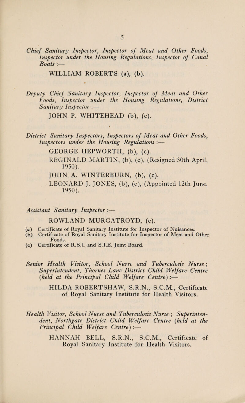 s Chief Sanitary Inspector, Inspector of Meat and Other Foods, Inspector under the Housing Regulations, Inspector of Canal Boats :— WILLIAM ROBERTS (a), (b). Deputy Chief Sanitary Inspector, Inspector of Meat and Other Foods, Inspector under the Housing Regulations, District Sanitary Inspector :— JOHN P. WHITEHEAD (b), (c). District Sanitary Inspectors, Inspectors of Meat and Other Foods, Inspectors under the Housing Regulations :— GEORGE HEPWORTH, (b), (c). REGINALD MARTIN, (b), (c), (Resigned 30th April, 1950). JOHN A. WINTERBURN, (b), (c). LEONARD J. JONES, (b), (c), (Appointed 12th June, 1950). Assistant Sanitary Inspector :— ROWLAND MURGATROYD, (c). (a) Certificate of Royal Sanitary Institute for Inspector of Nuisances. (b) Certificate of Royal Sanitary Institute for Inspector of Meat and Other Foods. (c) Certificate of R.S.I. and S.I.E. Joint Board. Senior Health Visitor, School Nurse and Tuberculosis Nurse ; Superintendent, Thornes Lane District Child Welfare Centre {held at the Principal Child Welfare Centre) :— HILDA ROBERTSHAW, S.R.N., S.C.M., Certificate of Royal Sanitary Institute for Health Visitors. Health Visitor, School Nurse and Tuberculosis Nurse ; Superinten¬ dent, Northgate District Child Welfare Centre {held at the Principal Child Welfare Centre) :— HANNAH BELL, S.R.N., S.C.M., Certificate of Royal Sanitary Institute for Health Visitors.