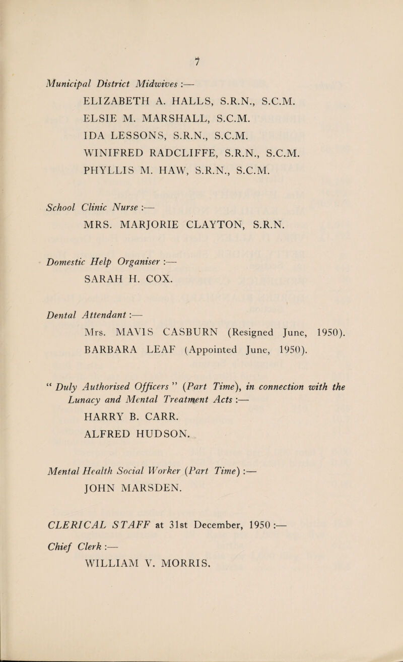 Municipal District Midwives :— ELIZABETH A. HALLS, S.R.N., S.C.M. ELSIE M. MARSHALL, S.C.M. IDA LESSONS, S.R.N., S.C.M. WINIFRED RADCLIFFE, S.R.N., S.C.M. PHYLLIS M. HAW, S.R.N., S.C.M. School Clinic Nurse :— MRS. MARJORIE CLAYTON, S.R.N. Domestic Help Organiser :— SARAH H. COX. Dental Attendant :— Mrs. MAVIS CASBURN (Resigned June, 1950). BARBARA LEAF (Appointed June, 1950). “ Duly Authorised Officers ” (Part Time), in connection with the Lunacy and Mental Treatment Acts :— HARRY B. CARR. ALFRED HUDSON. Mental Health Social Worker (Part Time) :— JOHN MARSDEN. CLERICAL STAFF at 31st December, 1950:— Chief Clerk :— WILLIAM V. MORRIS.