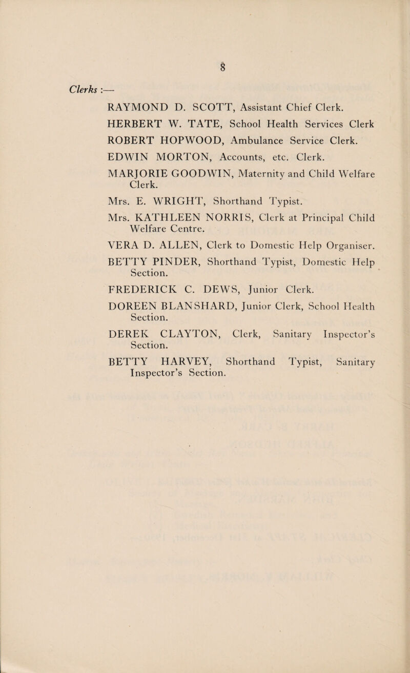 Clerks :— RAYMOND D. SCOTT, Assistant Chief Clerk. HERBERT W. TATE, School Health Services Clerk ROBERT HOPWOOD, Ambulance Service Clerk. EDWIN MORTON, Accounts, etc. Clerk. MARJORIE GOODWIN, Maternity and Child Welfare Clerk. Mrs. E. WRIGHT, Shorthand Typist. Mrs. KATHLEEN NORRIS, Clerk at Principal Child Welfare Centre. VERA D. ALLEN, Clerk to Domestic Help Organiser. BETTY PINDER, Shorthand Typist, Domestic Help Section. FREDERICK C. DEWS, Junior Clerk. DOREEN BLANSHARD, Junior Clerk, School Health Section. DEREK CLAYTON, Clerk, Sanitary Inspector’s Section. BETTY HARVEY, Shorthand Typist, Sanitary Inspector’s Section.
