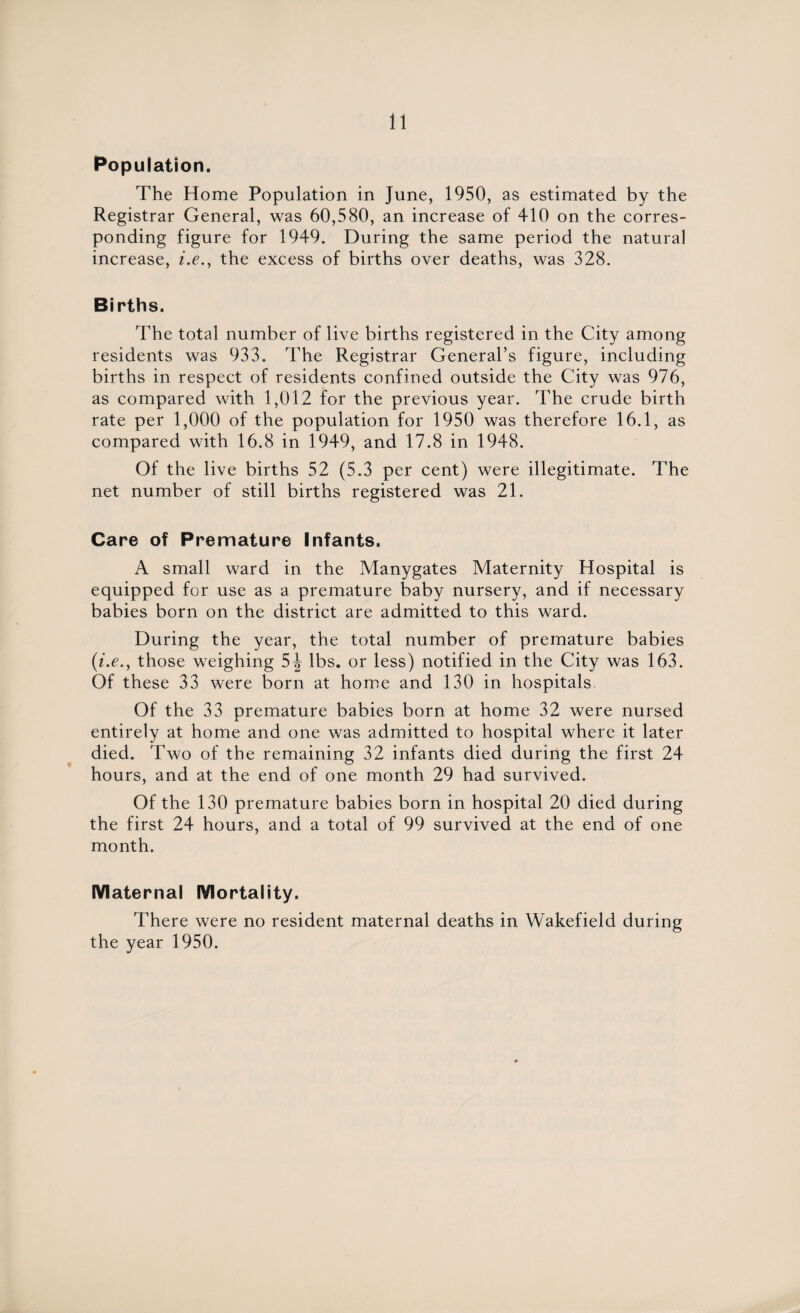 Population. The Home Population in June, 1950, as estimated by the Registrar General, was 60,580, an increase of 410 on the corres¬ ponding figure for 1949. During the same period the natural increase, i.e.y the excess of births over deaths, was 328. Births. The total number of live births registered in the City among residents was 933. The Registrar General’s figure, including births in respect of residents confined outside the City was 976, as compared with 1,012 for the previous year. The crude birth rate per 1,000 of the population for 1950 was therefore 16.1, as compared with 16.8 in 1949, and 17.8 in 1948. Of the live births 52 (5.3 per cent) were illegitimate. The net number of still births registered was 21. Care of Premature Infants. A small ward in the Manygates Maternity Hospital is equipped for use as a premature baby nursery, and if necessary babies born on the district are admitted to this ward. During the year, the total number of premature babies (i.e., those weighing lbs. or less) notified in the City was 163. Of these 33 were born at home and 130 in hospitals Of the 33 premature babies born at home 32 were nursed entirely at home and one was admitted to hospital where it later died. Two of the remaining 32 infants died during the first 24 hours, and at the end of one month 29 had survived. Of the 130 premature babies born in hospital 20 died during the first 24 hours, and a total of 99 survived at the end of one month. Maternal Mortality. There were no resident maternal deaths in Wakefield during the year 1950.