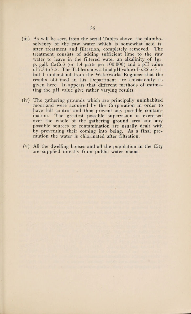 (iii) As will be seen from the serial Tables above, the plumbo- solvency of the raw water which is somewhat acid is, after treatment and filtration, completely removed. The treatment consists of adding sufficient lime to the raw water to leave in the filtered water an alkalinity of lgr. p. gall. CaCo3 (or 1.4 parts per 100,000) and a pH value of 7.3 to 7.5. The Tables show a final pH value of 6.85 to 7.1, but I understand from the Waterworks Engineer that the results obtained in his Department are consistently as given here. It appears that different methods of estima¬ ting the pH value give rather varying results. (iv) The gathering grounds which are principally uninhabited moorland were acquired by the Corporation in order to have full control and thus prevent any possible contam¬ ination. The greatest possible supervision is exercised over the whole of the gathering ground area and any possible sources of contamination are usually dealt with by preventing their coming into being. As a final pre¬ caution the water is chlorinated after filtration. (v) All the dwelling houses and all the population in the City are supplied directly from public water mains.