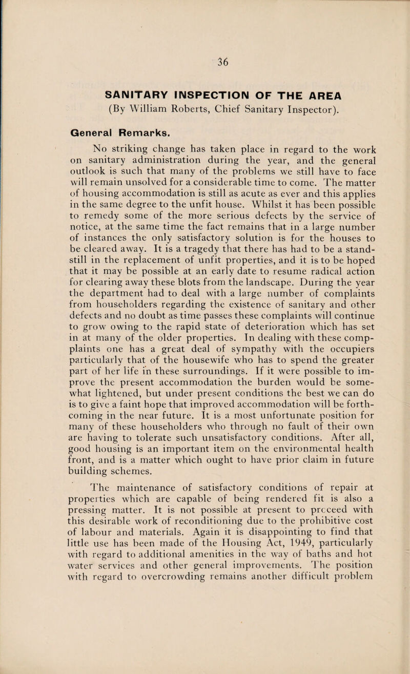 SANITARY INSPECTION OF THE AREA (By William Roberts, Chief Sanitary Inspector). General Remarks. No striking change has taken place in regard to the work on sanitary administration during the year, and the general outlook is such that many of the problems we still have to face will remain unsolved for a considerable time to come. The matter of housing accommodation is still as acute as ever and this applies in the same degree to the unfit house. Whilst it has been possible to remedy some of the more serious defects by the service of notice, at the same time the fact remains that in a large number of instances the only satisfactory solution is for the houses to be cleared away. It is a tragedy that there has had to be a stand¬ still in the replacement of unfit properties, and it is to be hoped that it may be possible at an early date to resume radical action for clearing away these blots from the landscape. During the year the department had to deal with a large number of complaints from householders regarding the existence of sanitary and other defects and no doubt as time passes these complaints will continue to grow owing to the rapid state of deterioration which has set in at many of the older properties. In dealing with these comp- plaints one has a great deal of sympathy with the occupiers particularly that of the housewife who has to spend the greater part of her life in these surroundings. If it were possible to im¬ prove the present accommodation the burden would be some¬ what lightened, but under present conditions the best we can do is to give a faint hope that improved accommodation will be forth¬ coming in the near future. It is a most unfortunate position for many of these householders who through no fault of their own are having to tolerate such unsatisfactory conditions. After all, good housing is an important item on the environmental health front, and is a matter which ought to have prior claim in future building schemes. The maintenance of satisfactory conditions of repair at properties which are capable of being rendered fit is also a pressing matter. It is not possible at present to proceed with this desirable work of reconditioning due to the prohibitive cost of labour and materials. Again it is disappointing to find that little use has been made of the Housing Act, 1949, particularly with regard to additional amenities in the way of baths and hot water services and other general improvements. The position with regard to overcrowding remains another difficult problem