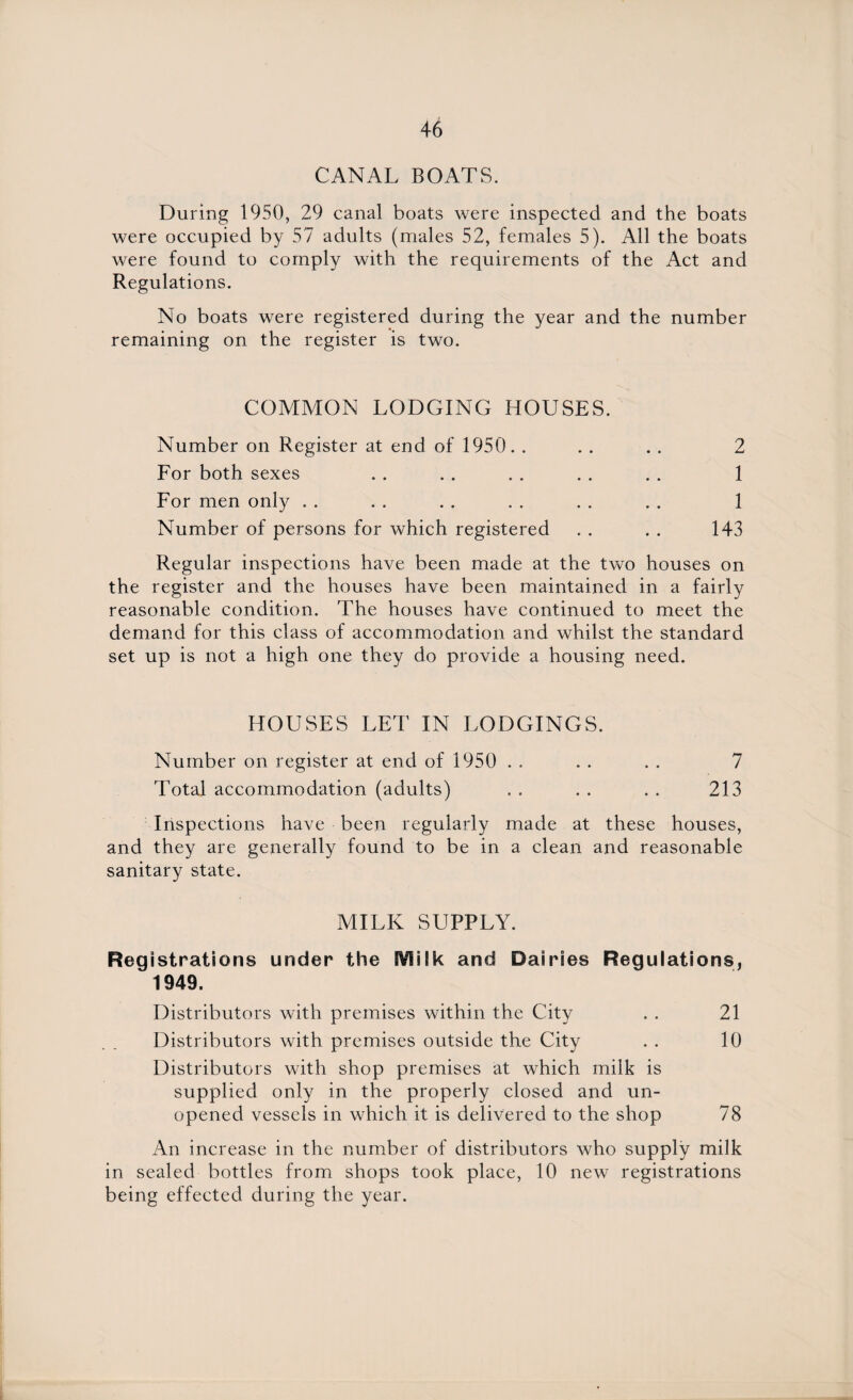 CANAL BOATS. During 1950, 29 canal boats were inspected and the boats were occupied by 57 adults (males 52, females 5). All the boats were found to comply with the requirements of the Act and Regulations. No boats were registered during the year and the number remaining on the register is two. COMMON LODGING HOUSES. Number on Register at end of 1950. . . . . . 2 For both sexes . . . . . . . . . . 1 For men only . . . . . . . . . . . . 1 Number of persons for which registered . . . . 143 Regular inspections have been made at the two houses on the register and the houses have been maintained in a fairly reasonable condition. The houses have continued to meet the demand for this class of accommodation and whilst the standard set up is not a high one they do provide a housing need. HOUSES LET IN LODGINGS. Number on register at end of 1950 . . . . . . 7 Total accommodation (adults) . . . . . . 213 Inspections have been regularly made at these houses, and they are generally found to be in a clean and reasonable sanitary state. MILK SUPPLY. Regi strations under the IVSilk and Dairies Regulations, 1949. Distributors with premises within the City . . 21 Distributors with premises outside the City . . 10 Distributors with shop premises at which milk is supplied only in the properly closed and un¬ opened vessels in which it is delivered to the shop 78 An increase in the number of distributors who supply milk in sealed bottles from shops took place, 10 new registrations being effected during the year.
