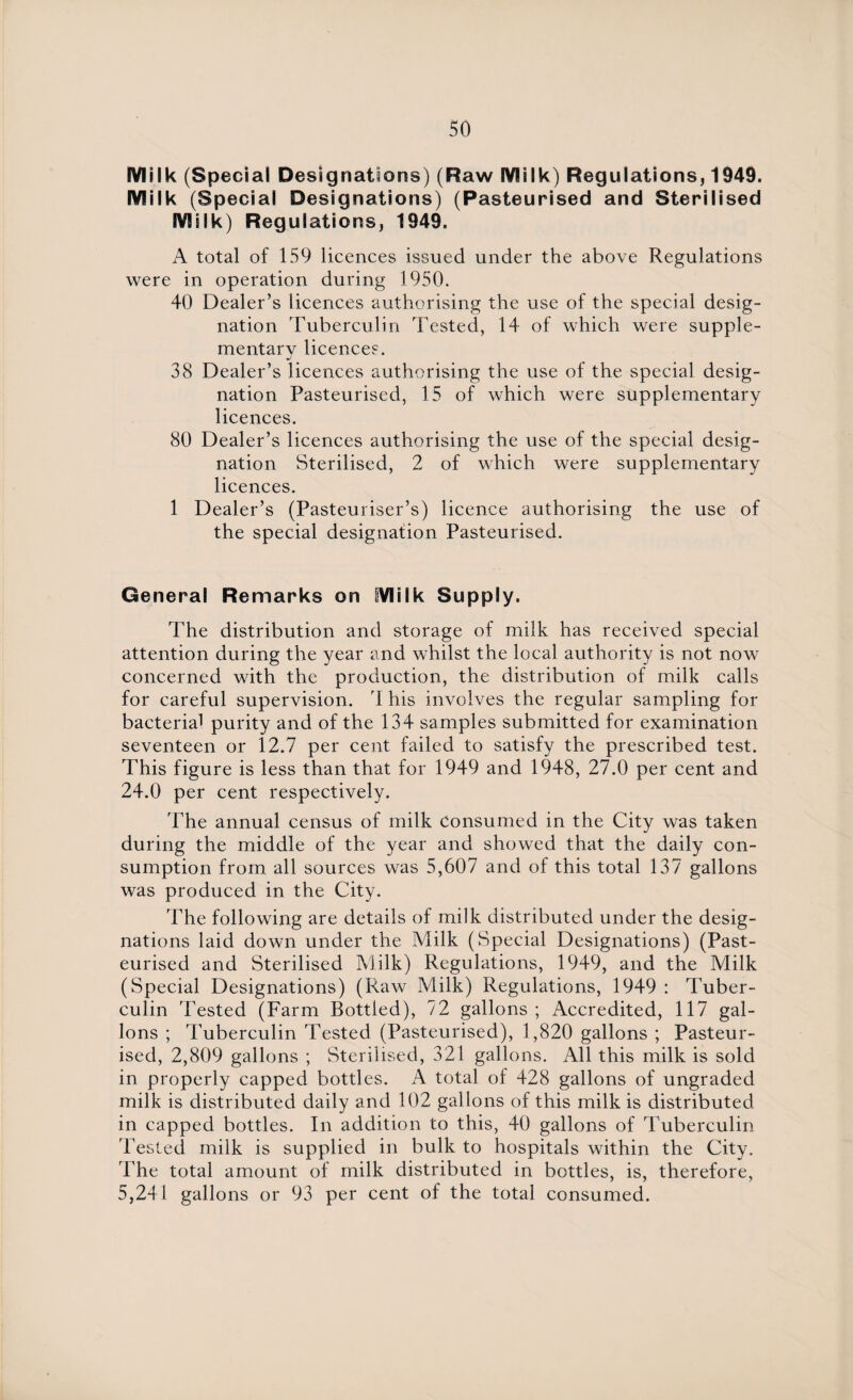 Milk (Special Designations) (Raw Milk) Regulations, 1949. Milk (Special Designations) (Pasteurised and Sterilised Milk) Regulations, 1949. A total of 159 licences issued under the above Regulations were in operation during 1950. 40 Dealer’s licences authorising the use of the special desig¬ nation Tuberculin Tested, 14 of which were supple¬ mentary licences. 38 Dealer’s licences authorising the use of the special desig¬ nation Pasteurised, 15 of which were supplementary licences. 80 Dealer’s licences authorising the use of the special desig¬ nation Sterilised, 2 of which were supplementary licences. 1 Dealer’s (Pasteuriser’s) licence authorising the use of the special designation Pasteurised. General Remarks on Milk Supply. The distribution and storage of milk has received special attention during the year and whilst the local authority is not now concerned with the production, the distribution of milk calls for careful supervision. 'I his involves the regular sampling for bacterial purity and of the 134 samples submitted for examination seventeen or 12.7 per cent failed to satisfy the prescribed test. This figure is less than that for 1949 and 1948, 27.0 per cent and 24.0 per cent respectively. The annual census of milk Consumed in the City was taken during the middle of the year and showed that the daily con¬ sumption from all sources was 5,607 and of this total 137 gallons was produced in the City. The following are details of milk distributed under the desig¬ nations laid down under the Milk (Special Designations) (Past¬ eurised and Sterilised Milk) Regulations, 1949, and the Milk (Special Designations) (Raw Milk) Regulations, 1949 : Tuber¬ culin 'bested (Farm Bottled), 72 gallons; Accredited, 117 gal¬ lons ; Tuberculin Tested (Pasteurised), 1,820 gallons ; Pasteur¬ ised, 2,809 gallons ; Sterilised, 321 gallons. All this milk is sold in properly capped bottles. A total of 428 gallons of ungraded milk is distributed daily and 102 gallons of this milk is distributed in capped bottles. In addition to this, 40 gallons of Tuberculin Tested milk is supplied in bulk to hospitals within the City. The total amount of milk distributed in bottles, is, therefore, 5,241 gallons or 93 per cent of the total consumed.