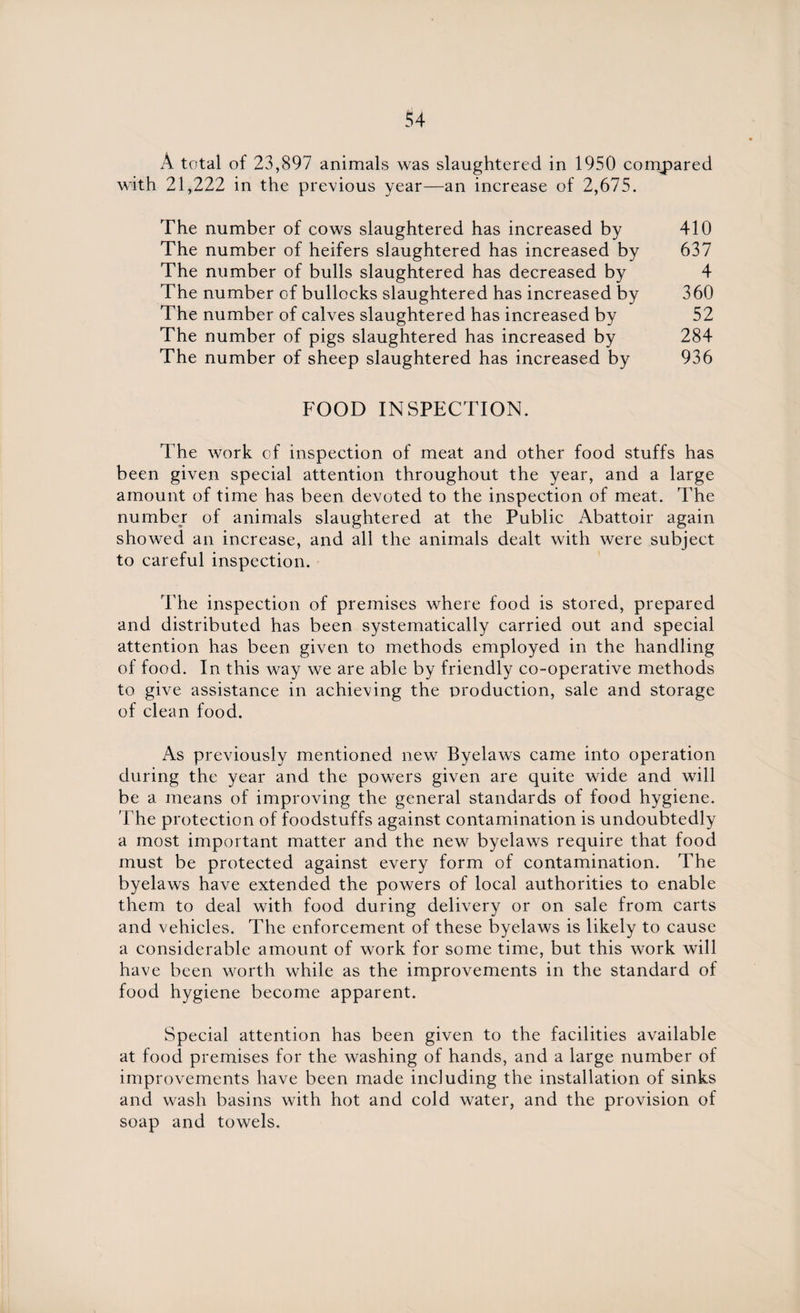 A total of 23,897 animals was slaughtered in 1950 compared with 21,222 in the previous year—an increase of 2,675. The number of cows slaughtered has increased by 410 The number of heifers slaughtered has increased by 637 The number of bulls slaughtered has decreased by 4 The number of bullocks slaughtered has increased by 360 The number of calves slaughtered has increased by 52 The number of pigs slaughtered has increased by 284 The number of sheep slaughtered has increased by 936 FOOD INSPECTION. The work of inspection of meat and other food stuffs has been given special attention throughout the year, and a large amount of time has been devoted to the inspection of meat. The number of animals slaughtered at the Public Abattoir again showed an increase, and all the animals dealt with were subject to careful inspection. The inspection of premises where food is stored, prepared and distributed has been systematically carried out and special attention has been given to methods employed in the handling of food. In this way we are able by friendly co-operative methods to give assistance in achieving the production, sale and storage of clean food. As previously mentioned new Byelaws came into operation during the year and the powers given are quite wide and will be a means of improving the general standards of food hygiene. The protection of foodstuffs against contamination is undoubtedly a most important matter and the new byelaws require that food must be protected against every form of contamination. The byelaws have extended the powers of local authorities to enable them to deal with food during delivery or on sale from carts and vehicles. The enforcement of these byelaws is likely to cause a considerable amount of work for some time, but this work will have been worth while as the improvements in the standard of food hygiene become apparent. Special attention has been given to the facilities available at food premises for the washing of hands, and a large number of improvements have been made including the installation of sinks and wash basins with hot and cold water, and the provision of soap and towels.