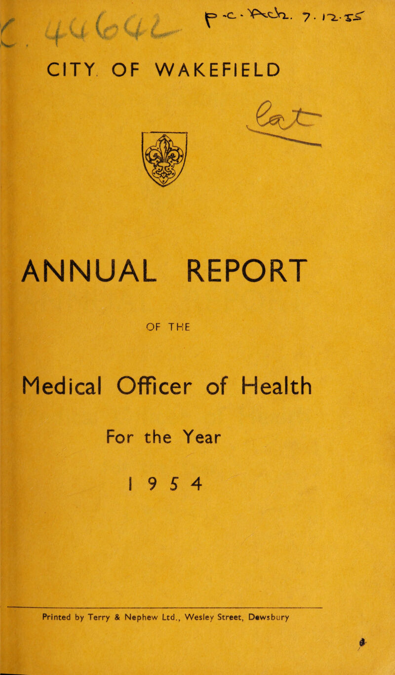 f Ip -CL - y . 4 \t {■ ' {4 L*. CITY OF WAKEFIELD ANNUAL REPORT OF THE Medical Officer of Health For the Year 19 5 4 Printed by Terry & Nephew Ltd., Wesley Street, Dewsbury