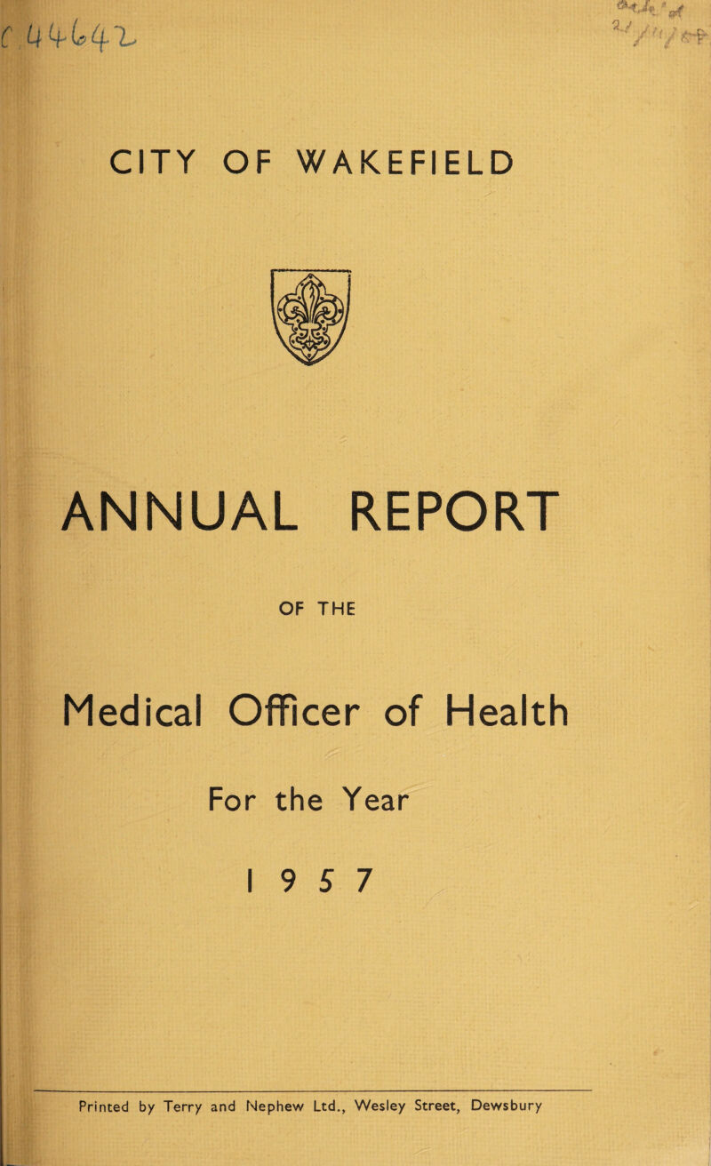 C U 4^ b 4* ^ ' CITY OF WAKEFIELD i ANNUAL REPORT OF THE Medical Officer of Health For the Year 19 5 7 Printed by Terry and Nephew Ltd., Wesley Street, Dewsbury