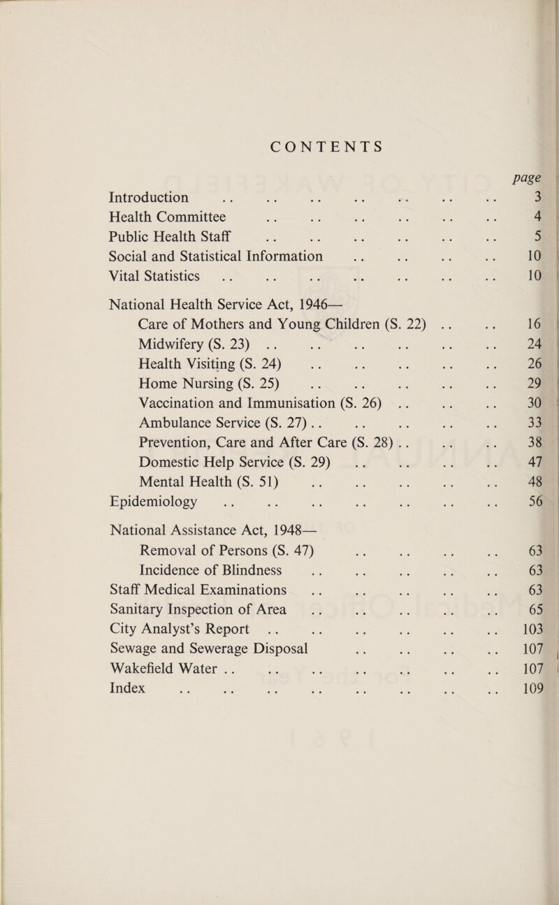 CONTENTS page Introduction .. .. .. .. .. .. .. 3 Health Committee .. .. .. .. .. .. 4 Public Health Staff .. .. .. .. .. .. 5 Social and Statistical Information .. .. .. .. 10 Vital Statistics .. .. .. .. .. .. .. 10 National Health Service Act, 1946— Care of Mothers and Young Children (S. 22) .. .. 16 Midwifery (S. 23) .. .. .. .. .. .. 24 Health Visiting (S. 24) .. .. .. .. .. 26 Home Nursing (S. 25) .. .. .. .. .. 29 Vaccination and Immunisation (S. 26) .. .. .. 30 Ambulance Service (S. 27).. .. .. .. .. 33 Prevention, Care and After Care (S. 28) .. .. .. 38 Domestic Help Service (S. 29) .. .. .. .. 47 Mental Health (S. 51) .. .. .. .. .. 48 Epidemiology .. .. .. .. .. .. .. 56 National Assistance Act, 1948— Removal of Persons (S. 47) .. .. .. .. 63 Incidence of Blindness .. .. .. .. .. 63 Staff Medical Examinations .. .. .. .. .. 63 Sanitary Inspection of Area .. .. .. .. .. 65 City Analyst’s Report .. .. .. .. .. .. 103 Sewage and Sewerage Disposal .. .. .. .. 107 Wakefield Water .. .. .. .. .. .. .. 107 Index .109