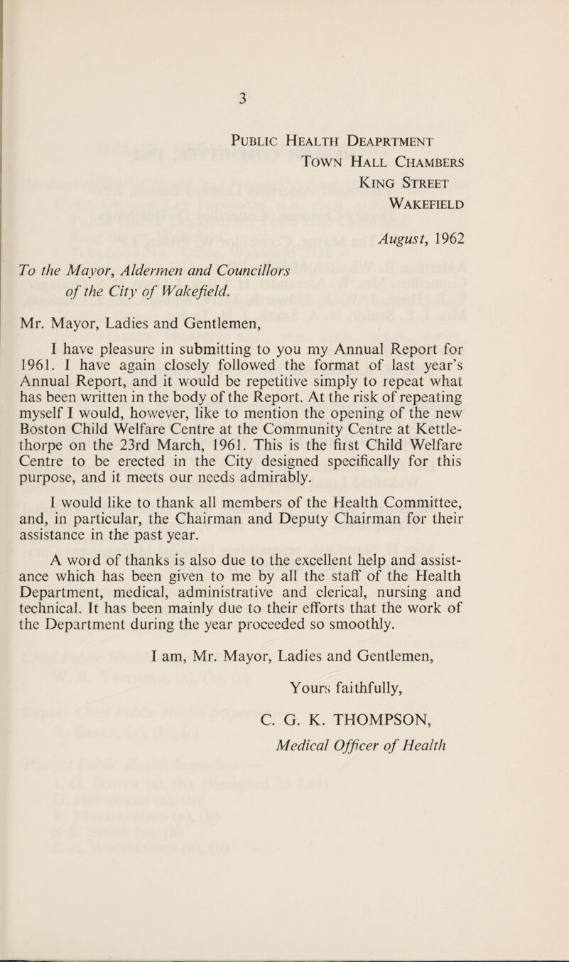Public Health Deaprtment Town Hall Chambers King Street Wakefield August, 1962 To the Mayor, Aldermen and Councillors of the City of Wakefield. Mr. Mayor, Ladies and Gentlemen, I have pleasure in submitting to you my Annual Report for 1961. I have again closely followed the format of last year’s Annual Report, and it would be repetitive simply to repeat what has been written in the body of the Report. At the risk of repeating myself I would, however, like to mention the opening of the new Boston Child Welfare Centre at the Community Centre at Kettle- thorpe on the 23rd March, 1963. This is the first Child Welfare Centre to be erected in the City designed specifically for this purpose, and it meets our needs admirably. I would like to thank all members of the Health Committee, and, in particular, the Chairman and Deputy Chairman for their assistance in the past year. A word of thanks is also due to the excellent help and assist¬ ance which has been given to me by all the staff of the Health Department, medical, administrative and clerical, nursing and technical. It has been mainly due to their efforts that the work of the Department during the year proceeded so smoothly. I am, Mr. Mayor, Ladies and Gentlemen, Yours faithfully, C. G. K. THOMPSON, Medical Officer of Health