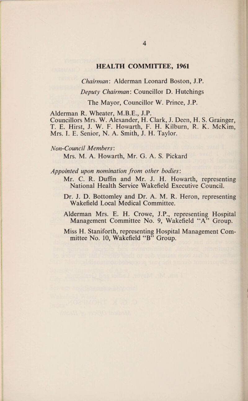 HEALTH COMMITTEE, 1961 Chairman: Alderman Leonard Boston, J.P. Deputy Chairman: Councillor D. Hutchings The Mayor, Councillor W. Prince, J.P. Alderman R. Wheater, M.B.E., J.P. Councillors Mrs. W. Alexander, H. Clark, J. Deen, H. S. Grainger, T. E. Hirst, J. W. F. Howarth, F. H. Kilburn, R. K. McKim, Mrs. I. E. Senior, N. A. Smith, J. H. Taylor. Non-Council Members: Mrs. M. A. Howarth, Mr. G. A. S. Pickard Appointed upon nomination from other bodies: Mr. C. R. Duffin and Mr. J. H. Howarth, representing National Health Service Wakefield Executive Council. Dr. J. D. Bottomley and Dr. A. M. R. Heron, representing Wakefield Local Medical Committee. Alderman Mrs. E. H. Crowe, J.P., representing Hospital Management Committee No. 9, Wakefield “A” Group. Miss H. Staniforth, representing Hospital Management Com¬ mittee No. 10, Wakefield “B” Group.