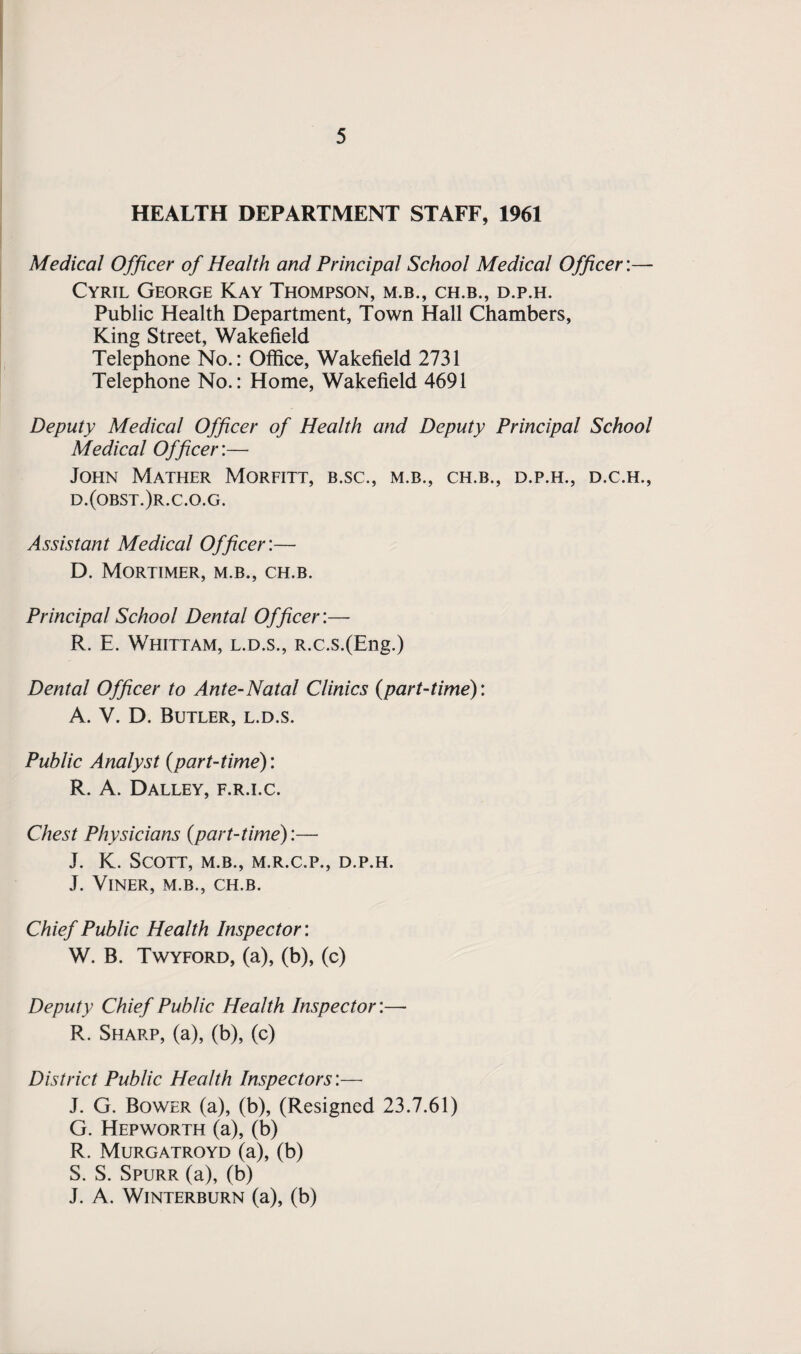 HEALTH DEPARTMENT STAFF, 1961 Medical Officer of Health and Principal School Medical Officer:— Cyril George Kay Thompson, m.b., ch.b., d.p.h. Public Health Department, Town Hall Chambers, King Street, Wakefield Telephone No.: Office, Wakefield 2731 Telephone No.: Home, Wakefield 4691 Deputy Medical Officer of Health and Deputy Principal School Medical Officer:— John Mather Morfitt, b.sc., m.b., ch.b., d.p.h., d.c.h., d.(obst.)r.c.o.g. Assistant Medical Officer:— D. Mortimer, m.b., ch.b. Principal School Dental Officer:— R. E. Whittam, l.d.s., R.c.s.(Eng.) Dental Officer to Ante-Natal Clinics (part-time): A. V. D. Butler, l.d.s. Public Analyst (part-time): R. A. Dalley, f.r.i.c. Chest Physicians (part-time):— J. K. Scott, m.b., m.r.c.p., d.p.h. J. VlNER, M.B., CH.B. Chief Public Health Inspector: W. B. Twyford, (a), (b), (c) Deputy Chief Public Health Inspector:— R. Sharp, (a), (b), (c) District Public Health Inspectors:— J. G. Bower (a), (b), (Resigned 23.7.61) G. Hepworth (a), (b) R. Murgatroyd (a), (b) S. S. Spurr (a), (b) J. A. WlNTERBURN (a), (b)