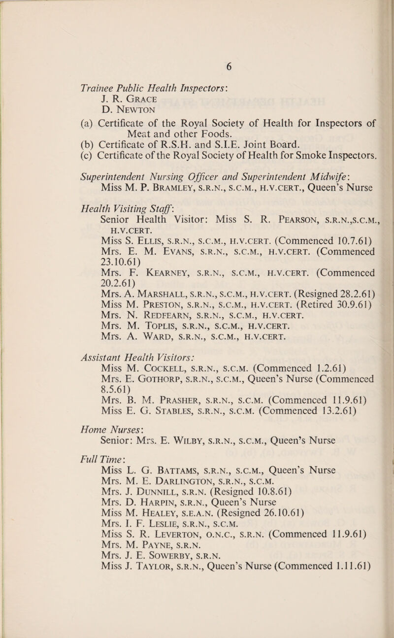 Trainee Public Health Inspectors'. J. R. Grace D. Newton (a) Certificate of the Royal Society of Health for Inspectors of Meat and other Foods. (b) Certificate of R.S.H. and S.I.E. Joint Board. (c) Certificate of the Royal Society of Flealth for Smoke Inspectors. Superintendent Nursing Officer and Superintendent Midwife: Miss M. P. Bramley, s.r.n., s.c.m., h.v.cert., Queen’s Nurse Health Visiting Staff: Senior Health Visitor: Miss S. R. Pearson, s.r.n.,s.c.m., h.v.cert. Miss S. Ellis, s.r.n., s.c.m., h.v.cert. (Commenced 10.7.61) Mrs. E. M. Evans, s.r.n., s.c.m., h.v.cert. (Commenced 23.10.61) Mrs. F. Kearney, s.r.n., s.c.m., h.v.cert. (Commenced 20.2.61) Mrs. A. Marshall, s.r.n., s.c.m., h.v.cert. (Resigned 28.2.61) Miss M. Preston, s.r.n., s.c.m., h.v.cert. (Retired 30.9.61) Mrs. N. Redfearn, s.r.n., s.c.m., h.v.cert. Mrs. M. Toplis, s.r.n., s.c.m., h.v.cert. Mrs. A. Ward, s.r.n., s.c.m., h.v.cert. Assistant Health Visitors: Miss M. Cockell, s.r.n., s.c.m. (Commenced 1.2.61) Mrs. E. Gothorp, s.r.n., s.c.m., Queen’s Nurse (Commenced 8.5.61) Mrs. B. M. Prasher, s.r.n., s.c.m. (Commenced 11.9.61) Miss E. G. Stables, s.r.n., s.c.m. (Commenced 13.2.61) Home Nurses'. Senior: Mrs. E. Wilby, s.r.n., s.c.m., Queen’s Nurse Full Time: Miss L. G. Battams, s.r.n., s.c.m., Queen’s Nurse Mrs. M. E. Darlington, s.r.n., s.c.m. Mrs. J. Dunnill, s.r.n. (Resigned 10.8.61) Mrs. D. Harpin, s.r.n., Queen’s Nurse Miss M. Healey, s.e.a.n. (Resigned 26.10.61) Mrs. I. F. Leslie, s.r.n., s.c.m. Miss S. R. Leverton, o.n.c., s.r.n. (Commenced 11.9.61) Mrs. M. Payne, s.r.n. Mrs. J. E. Sowerby, S.R.N. Miss J. Taylor, s.r.n., Queen’s Nurse (Commenced 1.11.61)