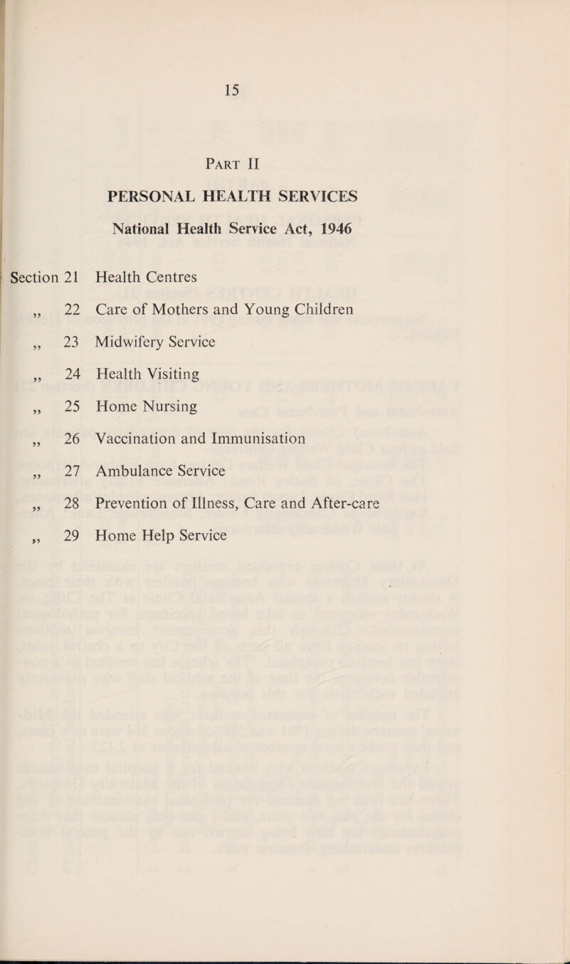 Part II PERSONAL HEALTH SERVICES National Health Service Act, 1946 Section 21 Health Centres 55 22 Care of Mothers and Young Children 55 23 Midwifery Service 55 24 Health Visiting 55 25 Home Nursing 55 26 Vaccination and Immunisation 55 27 Ambulance Service 55 28 Prevention of Illness, Care and After-care 55 29 Home Help Service