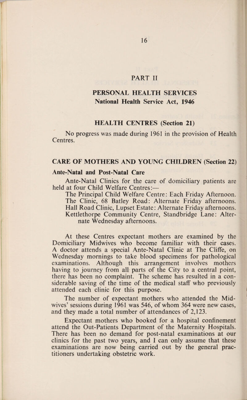 PART II PERSONAL HEALTH SERVICES National Health Service Act, 1946 HEALTH CENTRES (Section 21) No progress was made during 1961 in the provision of Health Centres. CARE OF MOTHERS AND YOUNG CHILDREN (Section 22) Ante-Natal and Post-Natal Care Ante-Natal Clinics for the care of domiciliary patients are held at four Child Welfare Centres:— The Principal Child Welfare Centre: Each Friday Afternoon. The Clinic, 68 Batley Road: Alternate Friday afternoons. Hall Road Clinic, Lupset Estate: Alternate Friday afternoons. Kettlethorpe Community Centre, Standbridge Lane: Alter¬ nate Wednesday afternoons. At these Centres expectant mothers are examined by the Domiciliary Midwives who become familiar with their cases. A doctor attends a special Ante-Natal Clinic at The Cliffe, on Wednesday mornings to take blood specimens for pathological examinations. Although this arrangement involves mothers having to journey from all parts of the City to a central point, there has been no complaint. The scheme has resulted in a con¬ siderable saving of the time of the medical staff who previously attended each clinic for this purpose. The number of expectant mothers who attended the Mid- wives’ sessions during 1961 was 546, of whom 364 were new cases, and they made a total number of attendances of 2,123. Expectant mothers who booked for a hospital confinement attend the Out-Patients Department of the Maternity Hospitals. There has been no demand for post-natal examinations at our clinics for the past two years, and I can only assume that these examinations are now being carried out by the general prac¬ titioners undertaking obstetric work.