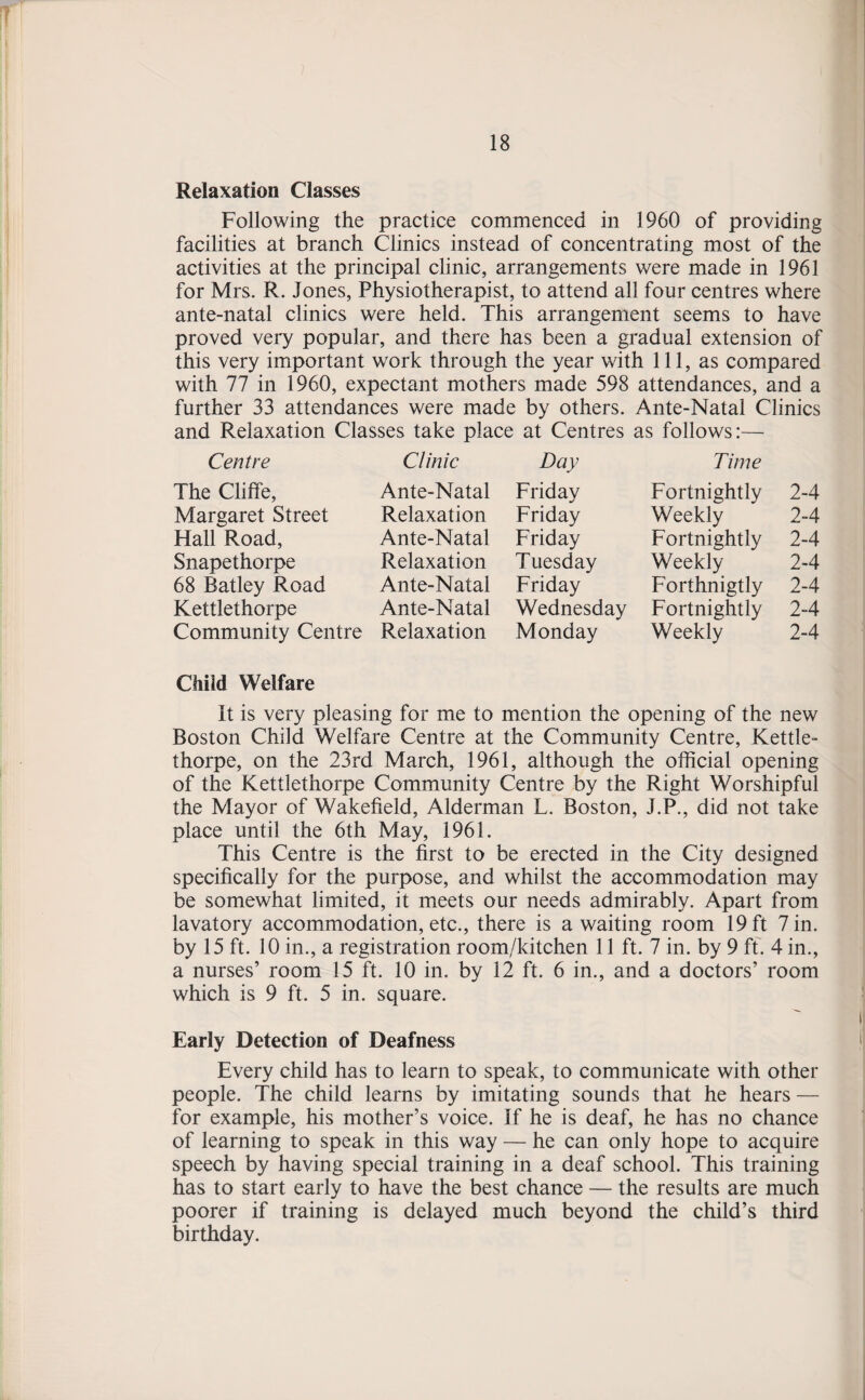 18 Relaxation Classes Following the practice commenced in 1960 of providing facilities at branch Clinics instead of concentrating most of the activities at the principal clinic, arrangements were made in 1961 for Mrs. R. Jones, Physiotherapist, to attend all four centres where ante-natal clinics were held. This arrangement seems to have proved very popular, and there has been a gradual extension of this very important work through the year with 111, as compared with 77 in 1960, expectant mothers made 598 attendances, and a further 33 attendances were made by others. Ante-Natal Clinics and Relaxation Classes take place at Centres as follows:— Centre Clinic Day Time The Cliffe, Ante-Natal Friday Fortnightly 2-4 Margaret Street Relaxation Friday Weekly 2-4 Hall Road, Ante-Natal Friday Fortnightly 2-4 Snapethorpe Relaxation Tuesday Weekly 2-4 68 Batley Road Ante-Natal Friday Forthnigtly 2-4 Kettlethorpe Ante-Natal Wednesday Fortnightly 2-4 Community Centre Relaxation Monday Weekly 2-4 Child Welfare It is very pleasing for me to mention the opening of the new Boston Child Welfare Centre at the Community Centre, Kettle- thorpe, on the 23rd March, 1961, although the official opening of the Kettlethorpe Community Centre by the Right Worshipful the Mayor of Wakefield, Alderman L. Boston, J.P., did not take place until the 6th May, 1961. This Centre is the first to be erected in the City designed specifically for the purpose, and whilst the accommodation may be somewhat limited, it meets our needs admirably. Apart from lavatory accommodation, etc., there is awaiting room 19 ft 7 in. by 15 ft. 10 in., a registration room/kitchen 11 ft. 7 in. by 9 ft. 4 in., a nurses’ room 15 ft. 10 in. by 12 ft. 6 in., and a doctors’ room which is 9 ft. 5 in. square. Early Detection of Deafness Every child has to learn to speak, to communicate with other people. The child learns by imitating sounds that he hears — for example, his mother’s voice. If he is deaf, he has no chance of learning to speak in this way — he can only hope to acquire speech by having special training in a deaf school. This training has to start early to have the best chance — the results are much poorer if training is delayed much beyond the child’s third birthday.