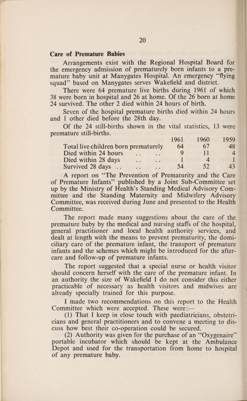 Care of Premature Babies Arrangements exist with the Regional Hospital Board for the emergency admission of prematurely born infants to a pre¬ mature baby unit at Manygates Hospital. An emergency “flying squad” based on Manygates serves Wakefield and district. There were 64 premature live births during 1961 of which 38 were born in hospital and 26 at home. Of the 26 born at home 24 survived. The other 2 died within 24 hours of birth. Seven of the hospital premature births died within 24 hours and 1 other died before the 28th day. Of the 24 still-births shown in the vital statistics, 13 were premature still-births. 1961 1960 1959 Total live children born prematurely 64 67 48 Died within 24 hours 9 11 4 Died within 28 days 1 4 1 Survived 28 days .. 54 52 43 A report on “The Prevention of Prematurity and the Care of Premature Infants” published by a Joint Sub-Committee set up by the Ministry of Health’s Standing Medical Advisory Com¬ mittee and the Standing Maternity and Midwifery Advisory Committee, was received during June and presented to the Health Committee. The report made many suggestions about the care of the premature baby by the medical and nursing staffs of the hospital, general practitioner and local health authority services, and dealt at length with the means to prevent prematurity, the domi¬ ciliary care of the premature infant, the transport of premature infants and the schemes which might be introduced for the after¬ care and follow-up of premature infants. The report suggested that a special nurse or health visitor should concern herself with the care of the premature infant. In an authority the size of Wakefield I do not consider this either practicable of necessary as health visitors and midwives are already specially trained for this purpose. I made two recommendations on this report to the Health Committee which were accepted. These were:— (1) That I keep in close touch with paediatricians, obstetri¬ cians and general practitioners and to convene a meeting to dis¬ cuss how best their co-operation could be secured. (2) Authority was given for the purchase of an “Oxygenaire” portable incubator which should be kept at the Ambulance Depot and used for the transportation from home to hospital of any premature baby.
