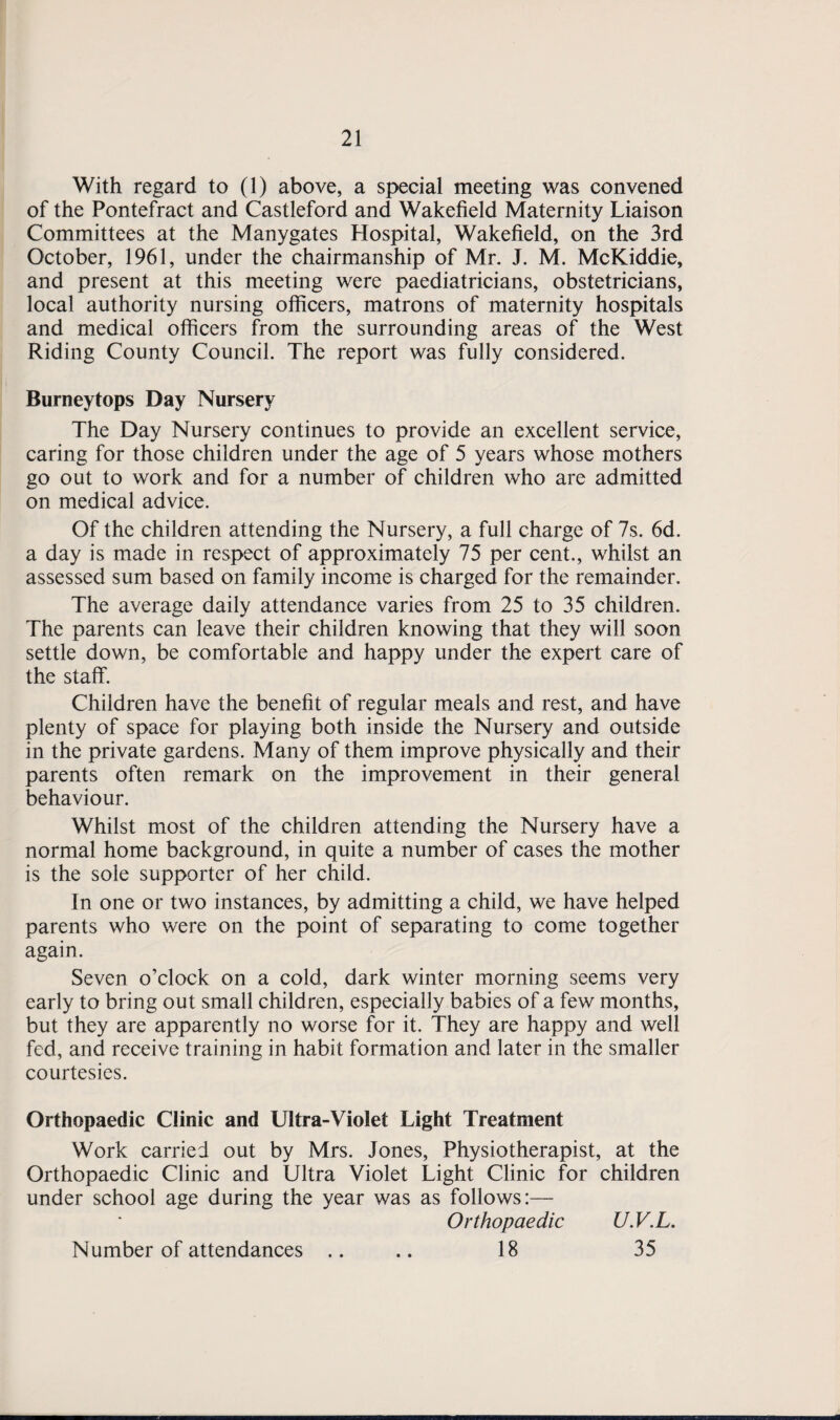 With regard to (1) above, a special meeting was convened of the Pontefract and Castleford and Wakefield Maternity Liaison Committees at the Manygates Hospital, Wakefield, on the 3rd October, 1961, under the chairmanship of Mr. J. M. McKiddie, and present at this meeting were paediatricians, obstetricians, local authority nursing officers, matrons of maternity hospitals and medical officers from the surrounding areas of the West Riding County Council. The report was fully considered. Burneytops Day Nursery The Day Nursery continues to provide an excellent service, caring for those children under the age of 5 years whose mothers go out to work and for a number of children who are admitted on medical advice. Of the children attending the Nursery, a full charge of 7s. 6d. a day is made in respect of approximately 75 per cent., whilst an assessed sum based on family income is charged for the remainder. The average daily attendance varies from 25 to 35 children. The parents can leave their children knowing that they will soon settle down, be comfortable and happy under the expert care of the staff. Children have the benefit of regular meals and rest, and have plenty of space for playing both inside the Nursery and outside in the private gardens. Many of them improve physically and their parents often remark on the improvement in their general behaviour. Whilst most of the children attending the Nursery have a normal home background, in quite a number of cases the mother is the sole supporter of her child. In one or two instances, by admitting a child, we have helped parents who were on the point of separating to come together again. Seven o’clock on a cold, dark winter morning seems very early to bring out small children, especially babies of a few months, but they are apparently no worse for it. They are happy and well fed, and receive training in habit formation and later in the smaller courtesies. Orthopaedic Clinic and Ultra-Violet Light Treatment Work carried out by Mrs. Jones, Physiotherapist, at the Orthopaedic Clinic and Ultra Violet Light Clinic for children under school age during the year was as follows:— Orthopaedic U.V.L. Number of attendances .. .. 18 35