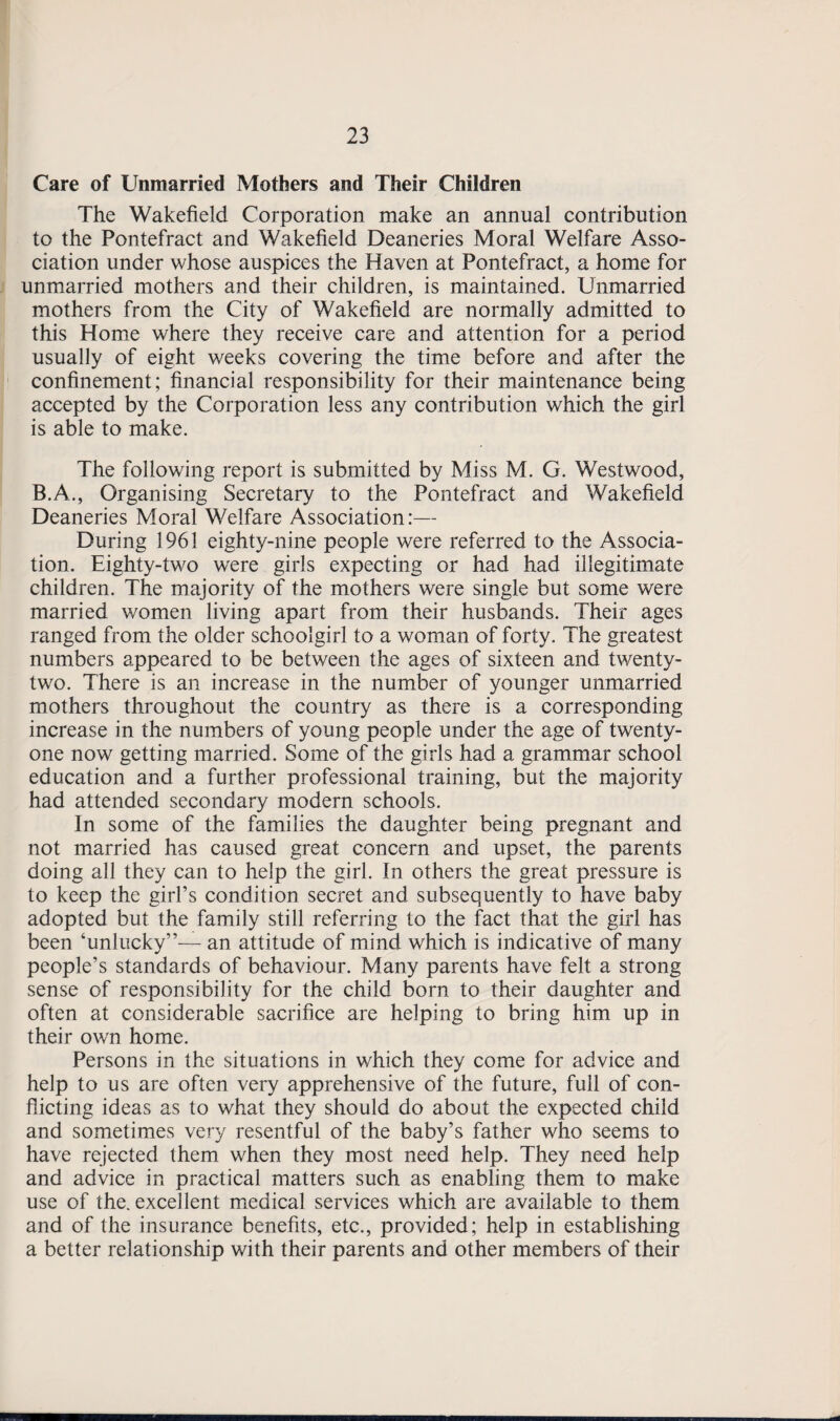 Care of Unmarried Mothers and Their Children The Wakefield Corporation make an annual contribution to the Pontefract and Wakefield Deaneries Moral Welfare Asso¬ ciation under whose auspices the Haven at Pontefract, a home for unmarried mothers and their children, is maintained. Unmarried mothers from the City of Wakefield are normally admitted to this Home where they receive care and attention for a period usually of eight weeks covering the time before and after the confinement; financial responsibility for their maintenance being accepted by the Corporation less any contribution which the girl is able to make. The following report is submitted by Miss M. G. Westwood, B.A., Organising Secretary to the Pontefract and Wakefield Deaneries Moral Welfare Association:— During 1961 eighty-nine people were referred to the Associa¬ tion. Eighty-two were girls expecting or had had illegitimate children. The majority of the mothers were single but some were married women living apart from their husbands. Their ages ranged from the older schoolgirl to a woman of forty. The greatest numbers appeared to be between the ages of sixteen and twenty- two. There is an increase in the number of younger unmarried mothers throughout the country as there is a corresponding increase in the numbers of young people under the age of twenty- one now getting married. Some of the girls had a grammar school education and a further professional training, but the majority had attended secondary modern schools. In some of the families the daughter being pregnant and not married has caused great concern and upset, the parents doing all they can to help the girl. In others the great pressure is to keep the girl’s condition secret and subsequently to have baby adopted but the family still referring to the fact that the girl has been ‘unlucky”— an attitude of mind which is indicative of many people’s standards of behaviour. Many parents have felt a strong sense of responsibility for the child born to their daughter and often at considerable sacrifice are helping to bring him up in their own home. Persons in the situations in which they come for advice and help to us are often very apprehensive of the future, full of con¬ flicting ideas as to what they should do about the expected child and sometimes very resentful of the baby’s father who seems to have rejected them when they most need help. They need help and advice in practical matters such as enabling them to make use of the. excellent medical services which are available to them and of the insurance benefits, etc., provided; help in establishing a better relationship with their parents and other members of their