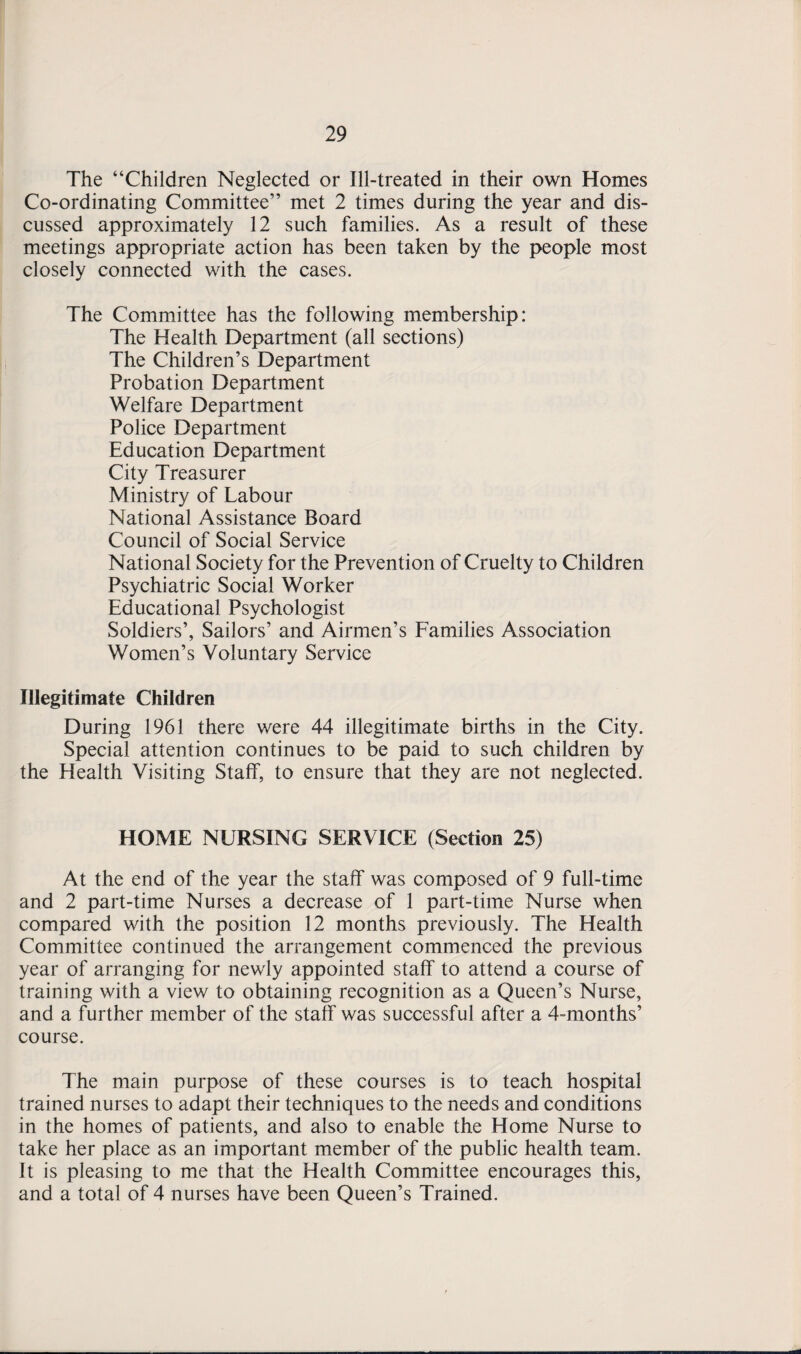 The “Children Neglected or Ill-treated in their own Homes Co-ordinating Committee” met 2 times during the year and dis¬ cussed approximately 12 such families. As a result of these meetings appropriate action has been taken by the people most closely connected with the cases. The Committee has the following membership: The Health Department (all sections) The Children’s Department Probation Department Welfare Department Police Department Education Department City Treasurer Ministry of Labour National Assistance Board Council of Social Service National Society for the Prevention of Cruelty to Children Psychiatric Social Worker Educational Psychologist Soldiers’, Sailors’ and Airmen’s Families Association Women’s Voluntary Service Illegitimate Children During 1961 there were 44 illegitimate births in the City. Special attention continues to be paid to such children by the Health Visiting Staff, to ensure that they are not neglected. HOME NURSING SERVICE (Section 25) At the end of the year the staff was composed of 9 full-time and 2 part-time Nurses a decrease of 1 part-time Nurse when compared with the position 12 months previously. The Health Committee continued the arrangement commenced the previous year of arranging for newly appointed staff to attend a course of training with a view to obtaining recognition as a Queen’s Nurse, and a further member of the staff was successful after a 4-months’ course. The main purpose of these courses is to teach hospital trained nurses to adapt their techniques to the needs and conditions in the homes of patients, and also to enable the Home Nurse to take her place as an important member of the public health team. It is pleasing to me that the Health Committee encourages this, and a total of 4 nurses have been Queen’s Trained.