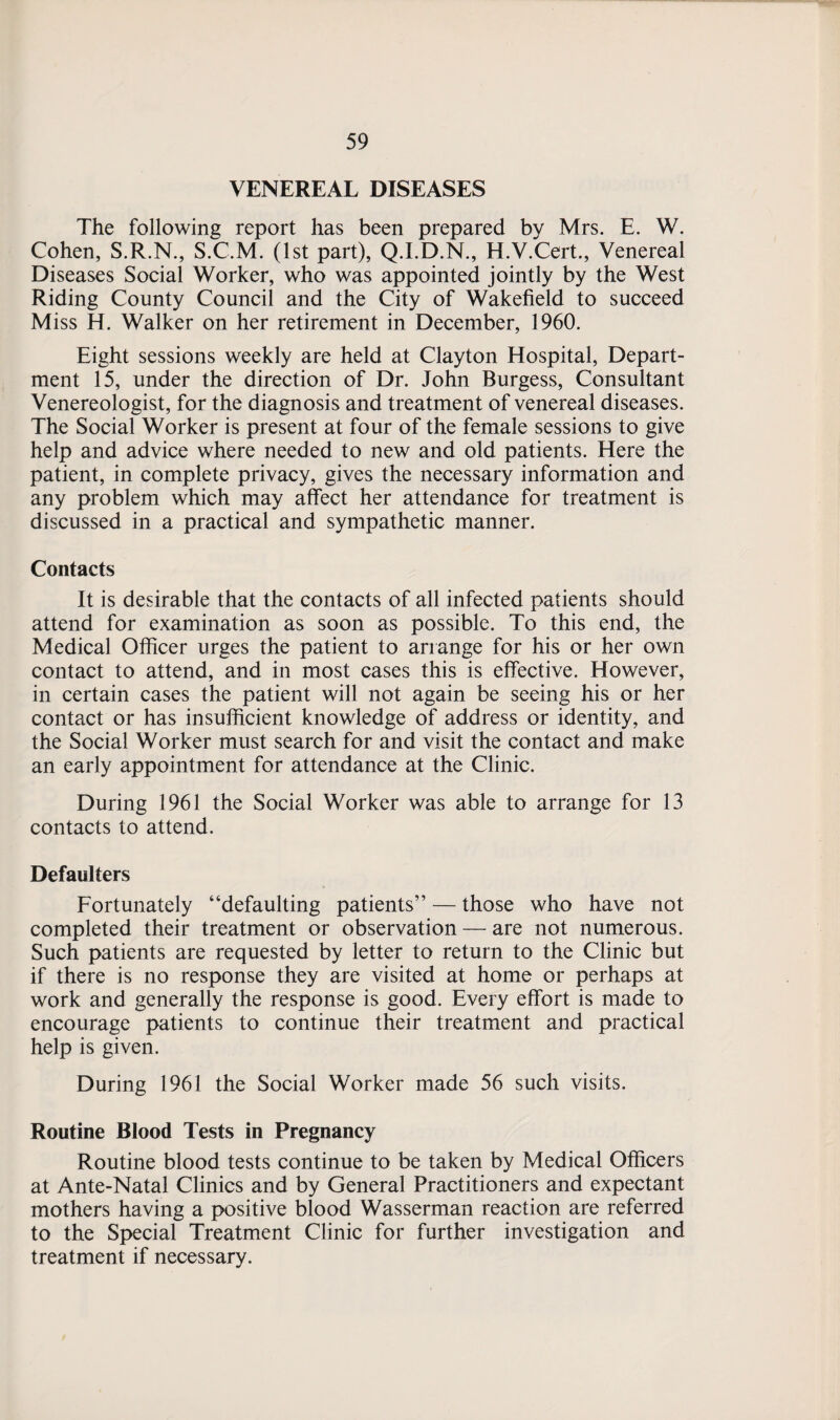 VENEREAL DISEASES The following report has been prepared by Mrs. E. W. Cohen, S.R.N., S.C.M. (1st part), Q.I.D.N., H.V.Cert., Venereal Diseases Social Worker, who was appointed jointly by the West Riding County Council and the City of Wakefield to succeed Miss H. Walker on her retirement in December, 1960. Eight sessions weekly are held at Clayton Hospital, Depart¬ ment 15, under the direction of Dr. John Burgess, Consultant Venereologist, for the diagnosis and treatment of venereal diseases. The Social Worker is present at four of the female sessions to give help and advice where needed to new and old patients. Here the patient, in complete privacy, gives the necessary information and any problem which may affect her attendance for treatment is discussed in a practical and sympathetic manner. Contacts It is desirable that the contacts of all infected patients should attend for examination as soon as possible. To this end, the Medical Officer urges the patient to arrange for his or her own contact to attend, and in most cases this is effective. However, in certain cases the patient will not again be seeing his or her contact or has insufficient knowledge of address or identity, and the Social Worker must search for and visit the contact and make an early appointment for attendance at the Clinic. During 1961 the Social Worker was able to arrange for 13 contacts to attend. Defaulters Fortunately “defaulting patients” — those who have not completed their treatment or observation — are not numerous. Such patients are requested by letter to return to the Clinic but if there is no response they are visited at home or perhaps at work and generally the response is good. Every effort is made to encourage patients to continue their treatment and practical help is given. During 1961 the Social Worker made 56 such visits. Routine Blood Tests in Pregnancy Routine blood tests continue to be taken by Medical Officers at Ante-Natal Clinics and by General Practitioners and expectant mothers having a positive blood Wasserman reaction are referred to the Special Treatment Clinic for further investigation and treatment if necessary.