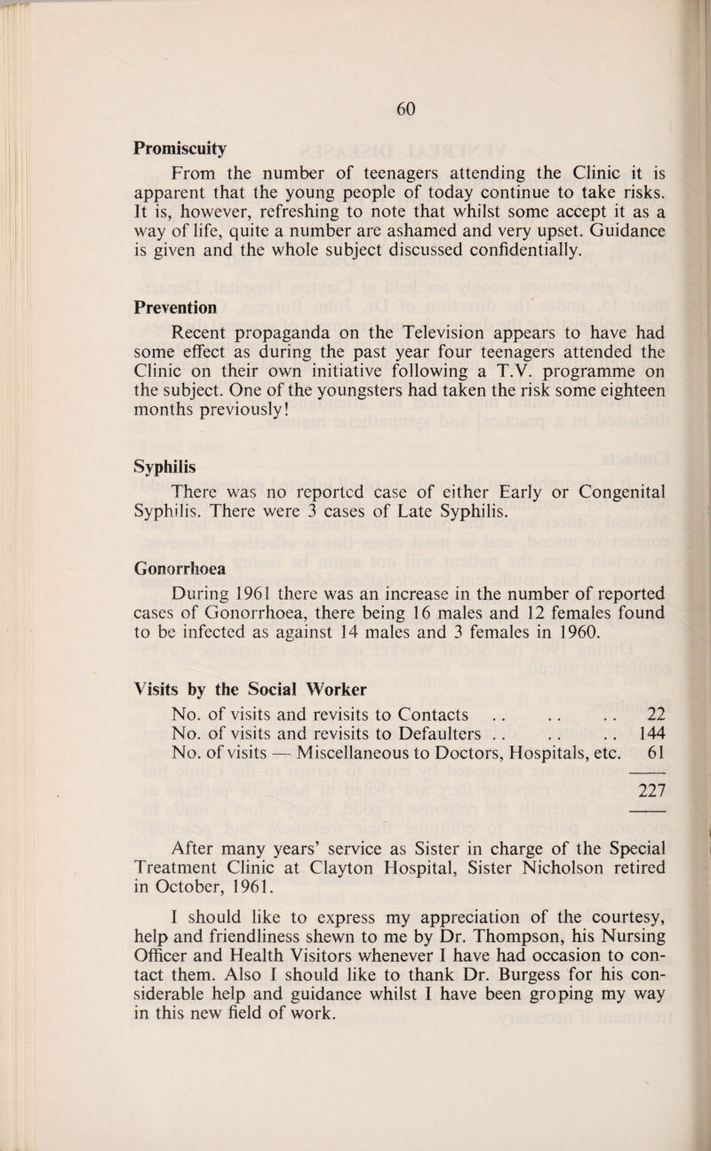 Promiscuity From the number of teenagers attending the Clinic it is apparent that the young people of today continue to take risks. It is, however, refreshing to note that whilst some accept it as a way of life, quite a number are ashamed and very upset. Guidance is given and the whole subject discussed confidentially. Prevention Recent propaganda on the Television appears to have had some effect as during the past year four teenagers attended the Clinic on their own initiative following a T.V. programme on the subject. One of the youngsters had taken the risk some eighteen months previously! Syphilis There was no reported case of either Early or Congenital Syphilis. There were 3 cases of Late Syphilis. Gonorrhoea During 1961 there was an increase in the number of reported cases of Gonorrhoea, there being 16 males and 12 females found to be infected as against 14 males and 3 females in 1960. Visits by the Social Worker No. of visits and revisits to Contacts .. .. .. 22 No. of visits and revisits to Defaulters .. .. .. 144 No. of visits — Miscellaneous to Doctors, Hospitals, etc. 61 227 After many years’ service as Sister in charge of the Special Treatment Clinic at Clayton Hospital, Sister Nicholson retired in October, 1961. I should like to express my appreciation of the courtesy, help and friendliness shewn to me by Dr. Thompson, his Nursing Officer and Health Visitors whenever I have had occasion to con¬ tact them. Also I should like to thank Dr. Burgess for his con¬ siderable help and guidance whilst I have been groping my way in this new field of work.