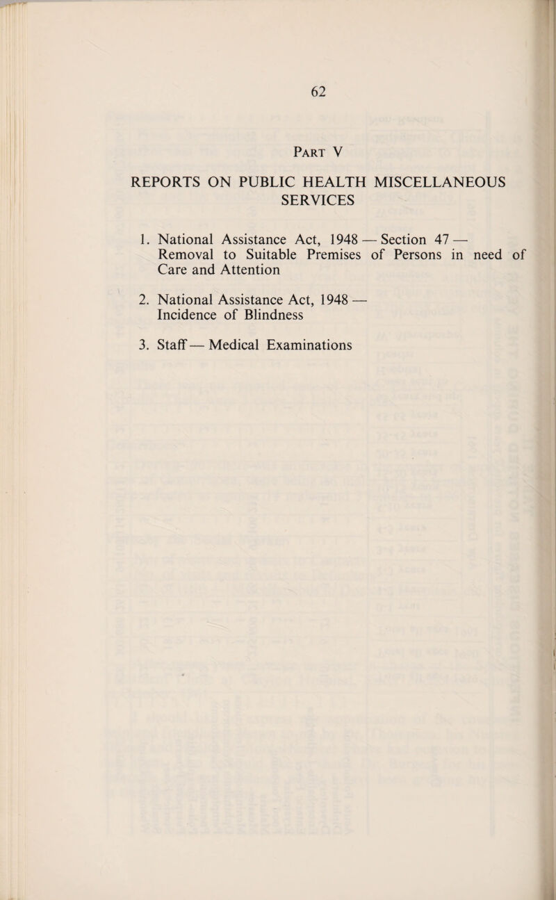 Part V REPORTS ON PUBLIC HEALTH MISCELLANEOUS SERVICES 1. National Assistance Act, 1948 — Section 47 — Removal to Suitable Premises of Persons in need of Care and Attention 2. National Assistance Act, 1948 — Incidence of Blindness 3. Staff—Medical Examinations