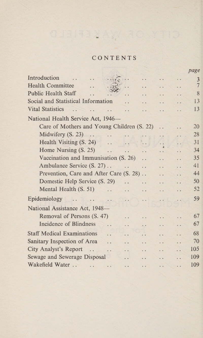 page CONTENTS Introduction .. .. . .\,/T .. 3 Health Committee .. . 7 Public Health Staff .. .. ^ 8 Social and Statistical Information 13 Vital Statistics 13 National Health Service Act, 1946— Care of Mothers and Young Children (S. 22) .. 20 Midwifery (S. 23) 28 Health Visiting (S. 24) 31 jf, Home Nursing (S. 25) 34 Vaccination and Immunisation (S. 26) 35 Ambulance Service (S. 27) 41 Prevention, Care and After Care (S. 28) .. 44 Domestic Help Service (S. 29) 50 Mental Health (S. 51) . 52 Epidemiology 59 National Assistance Act, 1948— Removal of Persons (S. 47) 67 Incidence of Blindness 67 Staff Medical Examinations 68 Sanitary Inspection of Area 70 City Analyst’s Report 105 Sewage and Sewerage Disposal 109 Wakefield Water .. 109