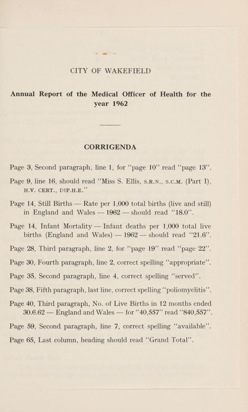 Annual Report of the Medical Officer of Health for the year 1962 CORRIGENDA Page 3, Second paragraph, line 1, for “page 10“ read “page 13“. Page 9, line 16, should read “Miss S. Ellis, s.r.n., s.c.m. (Part I), H.V. CERT., DIP.H.E.” Page 14, Still Births — Rate per 1,000 total births (live and still) in England and Wales— 1962 — should read “18.0“. Page 14, Infant Mortality — Infant deaths per 1,000 total live births (England and Wales) — 1962 — should read “21.6“. Page 28, Third paragraph, line 2, for “page 19“ read “page 22“. Page 30, Fourth paragraph, line 2, correct spelling “appropriate”. Page 35, Second paragraph, line 4, correct spelling “served”. Page 38, Fifth paragraph, last line, correct spelling “poliomyelitis”. Page 40, Third paragraph, No. of Live Births in 12 months ended 30.6.62 — England and Wales — for “40,557“ read “840,557”. Page 59, Second paragraph, line 7, correct spelling “available”. Page 65, Last column, heading should read “Grand Total”.