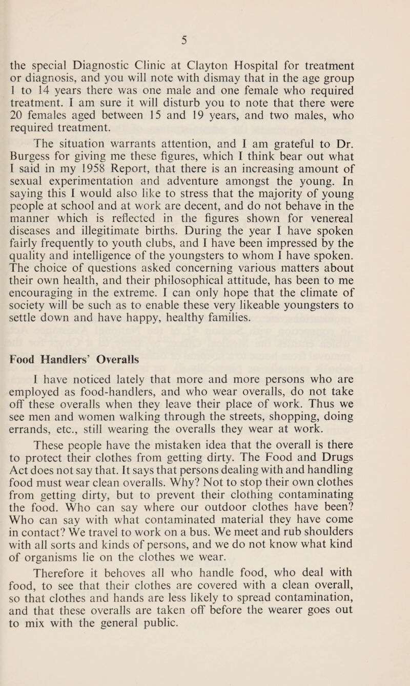the special Diagnostic Clinic at Clayton Hospital for treatment or diagnosis, and you will note with dismay that in the age group 1 to 14 years there was one male and one female who required treatment. I am sure it will disturb you to note that there were 20 females aged between 15 and 19 years, and two males, who required treatment. The situation warrants attention, and I am grateful to Dr. Burgess for giving me these figures, which I think bear out what I said in my 1958 Report, that there is an increasing amount of sexual experimentation and adventure amongst the young. In saying this I would also like to stress that the majority of young people at school and at work are decent, and do not behave in the manner which is reflected in the figures shown for venereal diseases and illegitimate births. During the year I have spoken fairly frequently to youth clubs, and I have been impressed by the quality and intelligence of the youngsters to whom I have spoken. The choice of questions asked concerning various matters about their own health, and their philosophical attitude, has been to me encouraging in the extreme. I can only hope that the climate of society will be such as to enable these very likeable youngsters to settle down and have happy, healthy families. Food Handlers’ Overalls I have noticed lately that more and more persons who are employed as food-handlers, and who wear overalls, do not take off these overalls when they leave their place of work. Thus we see men and women walking through the streets, shopping, doing errands, etc., still wearing the overalls they wear at work. These people have the mistaken idea that the overall is there to protect their clothes from getting dirty. The Food and Drugs Act does not say that. It says that persons dealing with and handling food must wear clean overalls. Why? Not to stop their own clothes from getting dirty, but to prevent their clothing contaminating the food. Who can say where our outdoor clothes have been? Who can say with what contaminated material they have come in contact? We travel to work on a bus. We meet and rub shoulders with all sorts and kinds of persons, and we do not know what kind of organisms lie on the clothes we wear. Therefore it behoves all who handle food, who deal with food, to see that their clothes are covered with a clean overall, so that clothes and hands are less likely to spread contamination, and that these overalls are taken off before the wearer goes out to mix with the general public.