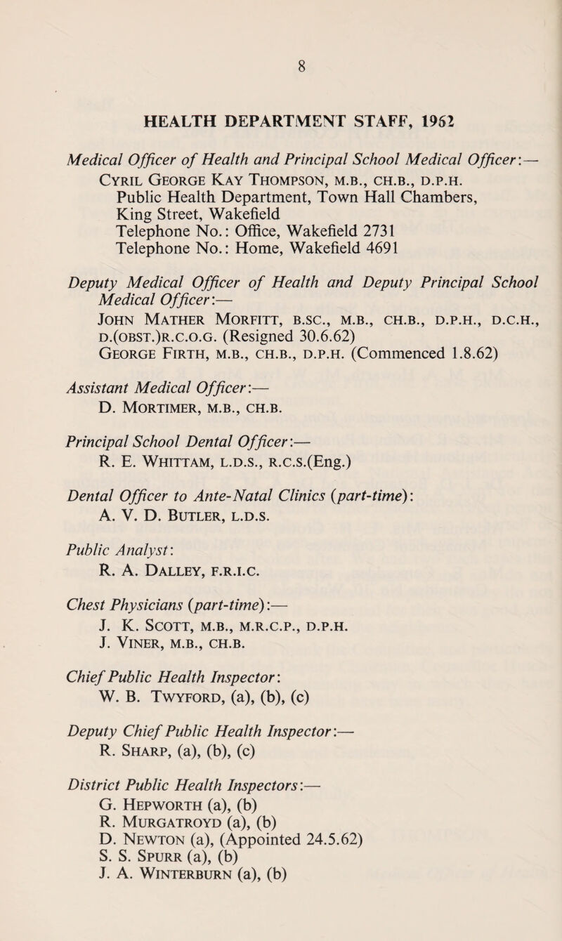 HEALTH DEPARTMENT STAFF, 1962 Medical Officer of Health and Principal School Medical Officer:— Cyril George Kay Thompson, m.b., ch.b., d.p.h. Public Health Department, Town Hall Chambers, King Street, Wakefield Telephone No.: Office, Wakefield 2731 Telephone No.: Home, Wakefield 4691 Deputy Medical Officer of Health and Deputy Principal School Medical Officer:— John Mather Morfitt, b.sc., m.b., ch.b., d.p.h., d.c.h., d.(obst.)r.c.o.g. (Resigned 30.6.62) George Firth, m.b., ch.b., d.p.h. (Commenced 1.8.62) Assistant Medical Officer:— D. Mortimer, m.b., ch.b. Principal School Dental Officer:— R. E. Whittam, l.d.s., R.c.s.(Eng.) Dental Officer to Ante-Natal Clinics (part-time): A. V. D. Butler, l.d.s. Public Analyst: R. A. Dalley, f.r.i.c. Chest Physicians (part-time):— J. K. Scott, m.b., m.r.c.p., d.p.h. J. VlNER, M.B., CH.B. Chief Public Health Inspector: W. B. Twyford, (a), (b), (c) Deputy Chief Public Health Inspector:— R. Sharp, (a), (b), (c) District Public Health Inspectors:— G. Hepworth (a), (b) R. Murgatroyd (a), (b) D. Newton (a), (Appointed 24.5.62) S. S. Spurr (a), (b) J. A. WlNTERBURN (a), (b)