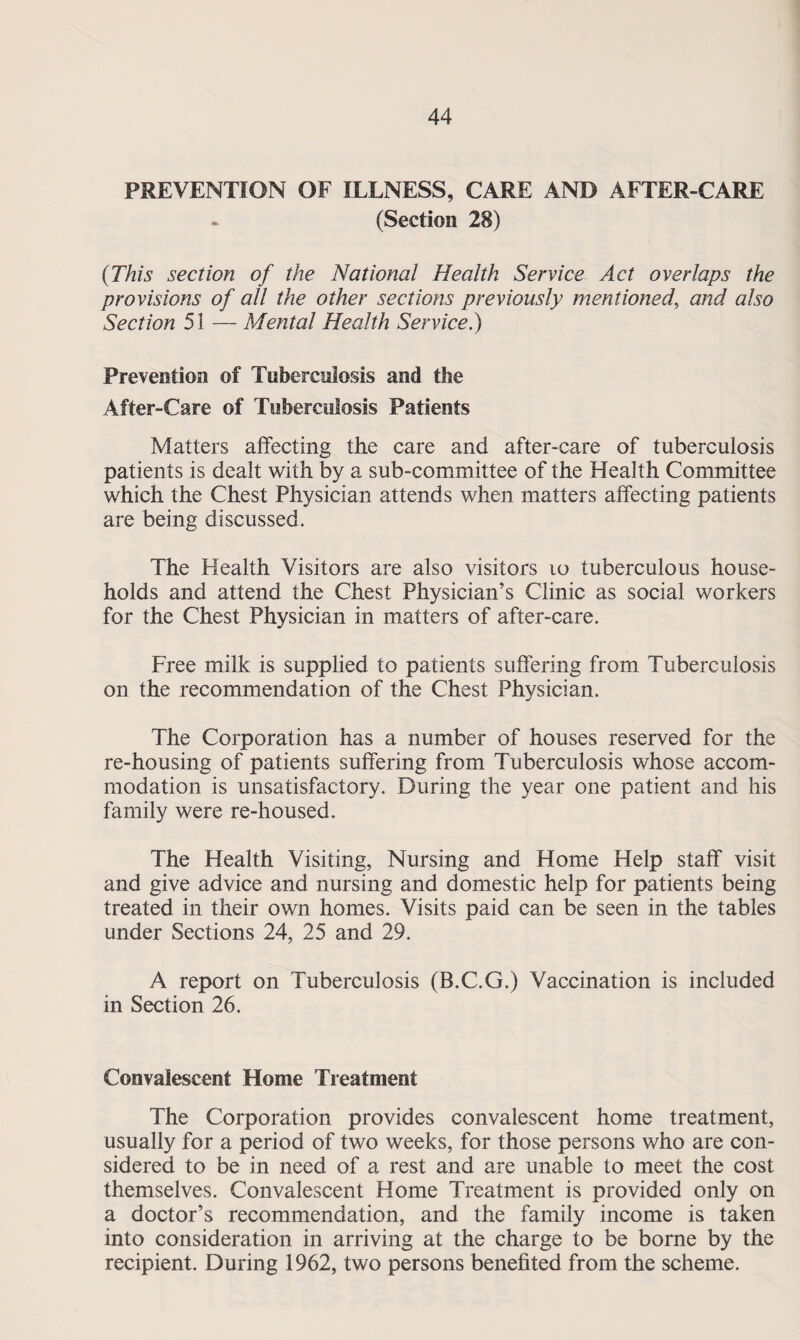 PREVENTION OF ILLNESS, CARE AND AFTER-CARE (Section 28) (This section of the National Health Service Act overlaps the provisions of all the other sections previously mentioned, and also Section 51 — Mental Health Service.) Prevention of Tuberculosis and the After-Care of Tuberculosis Patients Matters affecting the care and after-care of tuberculosis patients is dealt with by a sub-committee of the Health Committee which the Chest Physician attends when matters affecting patients are being discussed. The Health Visitors are also visitors to tuberculous house¬ holds and attend the Chest Physician’s Clinic as social workers for the Chest Physician in matters of after-care. Free milk is supplied to patients suffering from Tuberculosis on the recommendation of the Chest Physician. The Corporation has a number of houses reserved for the re-housing of patients suffering from Tuberculosis whose accom¬ modation is unsatisfactory. During the year one patient and his family were re-housed. The Health Visiting, Nursing and Home Help staff visit and give advice and nursing and domestic help for patients being treated in their own homes. Visits paid can be seen in the tables under Sections 24, 25 and 29. A report on Tuberculosis (B.C.G.) Vaccination is included in Section 26. Convalescent Home Treatment The Corporation provides convalescent home treatment, usually for a period of two weeks, for those persons who are con¬ sidered to be in need of a rest and are unable to meet the cost themselves. Convalescent Home Treatment is provided only on a doctor’s recommendation, and the family income is taken into consideration in arriving at the charge to be borne by the recipient. During 1962, two persons benefited from the scheme.