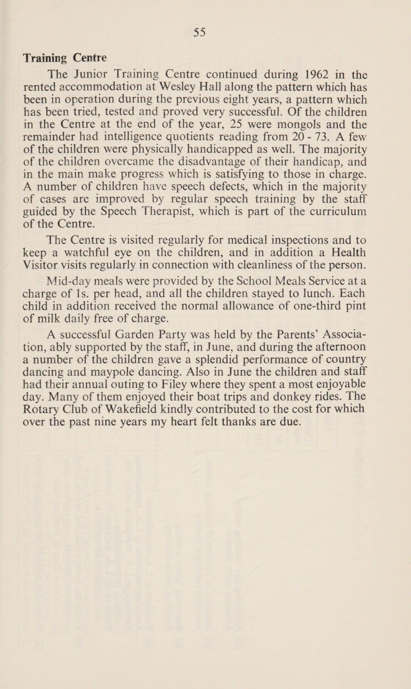 Training Centre The Junior Training Centre continued during 1962 in the rented accommodation at Wesley Hall along the pattern which has been in operation during the previous eight years, a pattern which has been tried, tested and proved very successful. Of the children in the Centre at the end of the year, 25 were mongols and the remainder had intelligence quotients reading from 20 - 73. A few of the children were physically handicapped as well. The majority of the children overcame the disadvantage of their handicap, and in the main make progress which is satisfying to those in charge. A number of children have speech defects, which in the majority of cases are improved by regular speech training by the staff guided by the Speech Therapist, which is part of the curriculum of the Centre. The Centre is visited regularly for medical inspections and to keep a watchful eye on the children, and in addition a Health Visitor visits regularly in connection with cleanliness of the person. Mid-day meals were provided by the School Meals Service at a charge of Is. per head, and all the children stayed to lunch. Each child in addition received the normal allowance of one-third pint of milk daily free of charge. A successful Garden Party was held by the Parents’ Associa¬ tion, ably supported by the staff, in June, and during the afternoon a number of the children gave a splendid performance of country dancing and maypole dancing. Also in June the children and staff had their annual outing to Filey where they spent a most enjoyable day. Many of them enjoyed their boat trips and donkey rides. The Rotary Club of Wakefield kindly contributed to the cost for which over the past nine years my heart felt thanks are due.