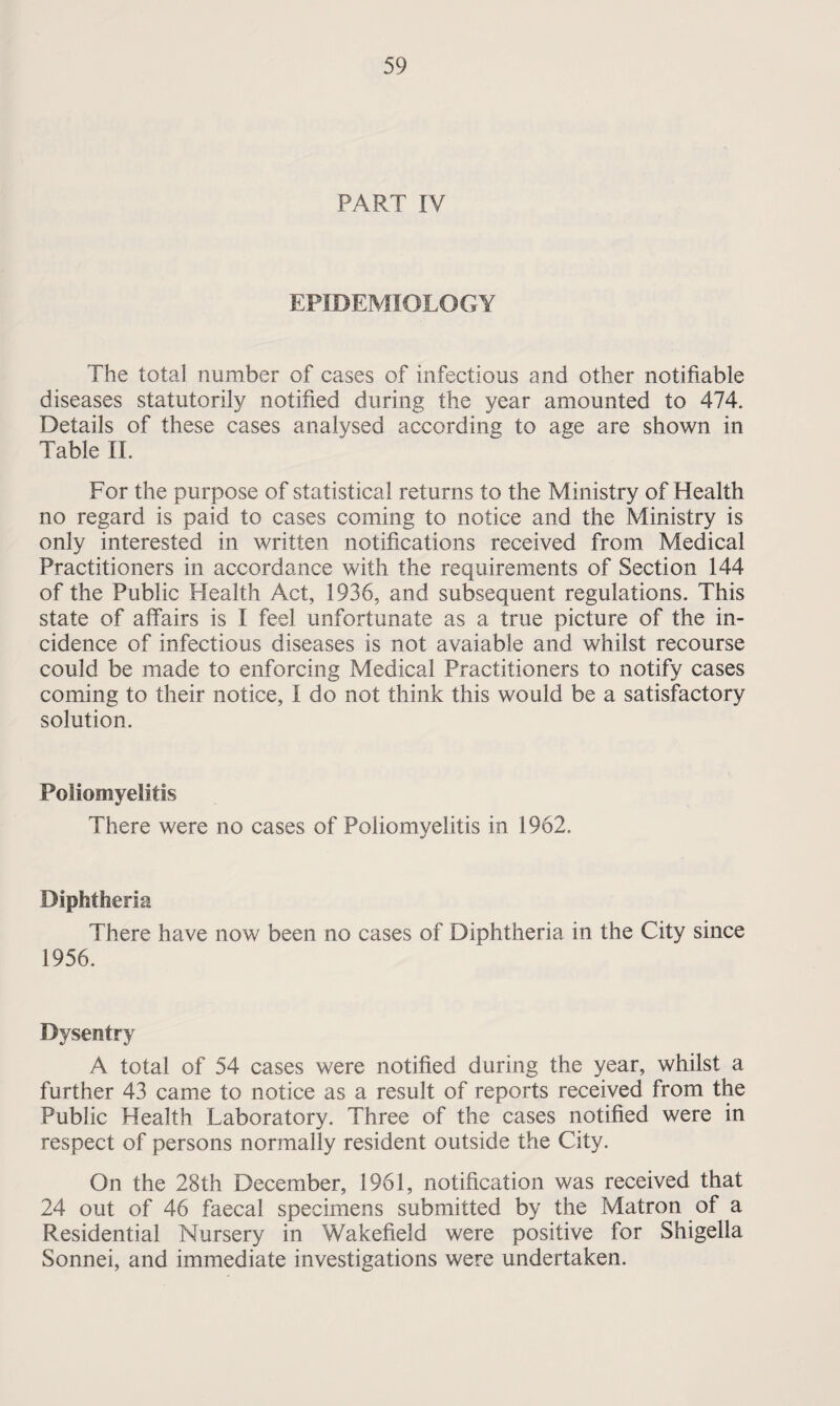 PART IV EPIDEMIOLOGY The total number of cases of infectious and other notifiable diseases statutorily notified during the year amounted to 474. Details of these cases analysed according to age are shown in Table II. For the purpose of statistical returns to the Ministry of Health no regard is paid to cases coming to notice and the Ministry is only interested in written notifications received from Medical Practitioners in accordance with the requirements of Section 144 of the Public Health Act, 1936, and subsequent regulations. This state of affairs is I feel unfortunate as a true picture of the in¬ cidence of infectious diseases is not avaiable and whilst recourse could be made to enforcing Medical Practitioners to notify cases coming to their notice, I do not think this would be a satisfactory solution. Poliomyelitis There were no cases of Poliomyelitis in 1962. Diphtheria There have now been no cases of Diphtheria in the City since 1956. Dysentry A total of 54 cases were notified during the year, whilst a further 43 came to notice as a result of reports received from the Public Health Laboratory. Three of the cases notified were in respect of persons normally resident outside the City. On the 28th December, 1961, notification was received that 24 out of 46 faecal specimens submitted by the Matron of a Residential Nursery in Wakefield were positive for Shigella Sonnei, and immediate investigations were undertaken.