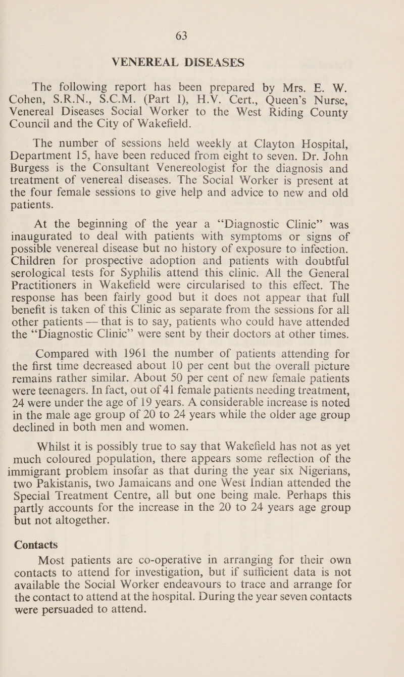 VENEREAL DISEASES The following report has been prepared by Mrs. E. W. Cohen, S.R.N., S.C.M. (Part I), H.V. Cert., Queen’s Nurse, Venereal Diseases Social Worker to the West Riding County Council and the City of Wakefield. The number of sessions held weekly at Clayton Hospital, Department 15, have been reduced from eight to seven. Dr. John Burgess is the Consultant Venereologist for the diagnosis and treatment of venereal diseases. The Social Worker is present at the four female sessions to give help and advice to new and old patients. At the beginning of the year a “Diagnostic Clinic” was inaugurated to deal with patients with symptoms or signs of possible venereal disease but no history of exposure to infection. Children for prospective adoption and patients with doubtful serological tests for Syphilis attend this clinic. All the General Practitioners in Wakefield were circularised to this effect. The response has been fairly good but it does not appear that full benefit is taken of this Clinic as separate from the sessions for all other patients — that is to say, patients who could have attended the “Diagnostic Clinic” were sent by their doctors at other times. Compared with 1961 the number of patients attending for the first time decreased about 10 per cent but the overall picture remains rather similar. About 50 per cent of new female patients were teenagers. In fact, out of 41 female patients needing treatment, 24 were under the age of 19 years.. A considerable increase is noted in the male age group of 20 to 24 years while the older age group declined in both men and women. Whilst it is possibly true to say that Wakefield has not as yet much coloured population, there appears some reflection of the immigrant problem insofar as that during the year six Nigerians, two Pakistanis, two Jamaicans and one West Indian attended the Special Treatment Centre, all but one being male. Perhaps this partly accounts for the increase in the 20 to 24 years age group but not altogether. Contacts Most patients are co-operative in arranging for their own contacts to attend for investigation, but if suificient data is not available the Social Worker endeavours to trace and arrange for the contact to attend at the hospital. During the year seven contacts were persuaded to attend.