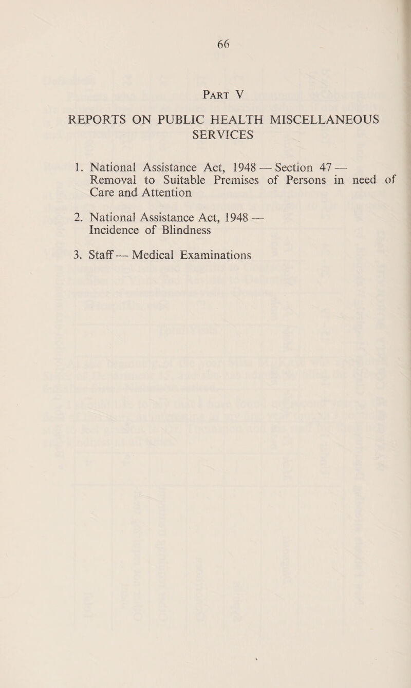 Part V REPORTS ON PUBLIC HEALTH MISCELLANEOUS SERVICES 1. National Assistance Act, 1948 — Section 47 — Removal to Suitable Premises of Persons in need of Care and Attention 2. National Assistance Act, 1948 — Incidence of Blindness 3. Staff — Medical Examinations