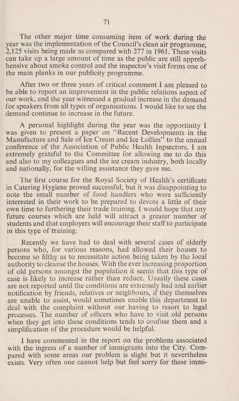 The other major time consuming item of work during the year was the implementation of the Council’s clean air programme, 2,125 visits being made as compared with 277 in 1961. These visits can take up a large amount of time as the public are still appreh- hensive about smoke control and the inspector’s visit forms one of the main planks in our publicity programme. After two or three years of critical comment I am pleased to be able to report an improvement in the public relations aspect of our work, and the year witnessed a gradual increase in the demand for speakers from all types of organisations. I would like to see the demand continue to increase in the future. A personal highlight during the year was the opportinity I was given to present a paper on “Recent Developments in the Manufacture and Sale of Ice Cream and Ice Lollies” to the annual conference of the Association of Public Health Inpsectors. I am extremely grateful to the Committee for allowing me to do this and also to my colleagues and the ice cream industry, both locally and nationally, for the willing assistance they gave me. The first course for the Royal Society of Health’s certificate in Catering Hygiene proved successful, but it was disappointing to note the small number of food handlers who were sufficiently interested in their work to be prepared to devote a little of their own time to furthering their trade training. I would hope that any future courses which are held will attract a greater number of students and that employers will encourage their staff to participate in this type of training. Recently we have had to deal with several cases of elderly persons who, for various reasons, had allowed their houses to become so filthy as to necessitate action being taken by the local authority to cleanse the houses. With the ever increasing proportion of old persons amongst the population it seems that this type of case is likely to increase rather than reduce. Usually these cases are not reported until the conditions are extremely bad and earlier- notification by friends, relatives or neighbours, if they themselves are unable to assist, would sometimes enable this department to deal with the complaint without our having to resort to legal processes. The number of officers who have to visit old persons when they get into these conditions tends to confuse them and a simplification of the procedure would be helpful. I have commented in the report on the problems associated with the ingress of a number of immigrants into the City. Com¬ pared with some areas our problem is slight but it nevertheless exists. Very often one cannot help but feel sorry for these immi-