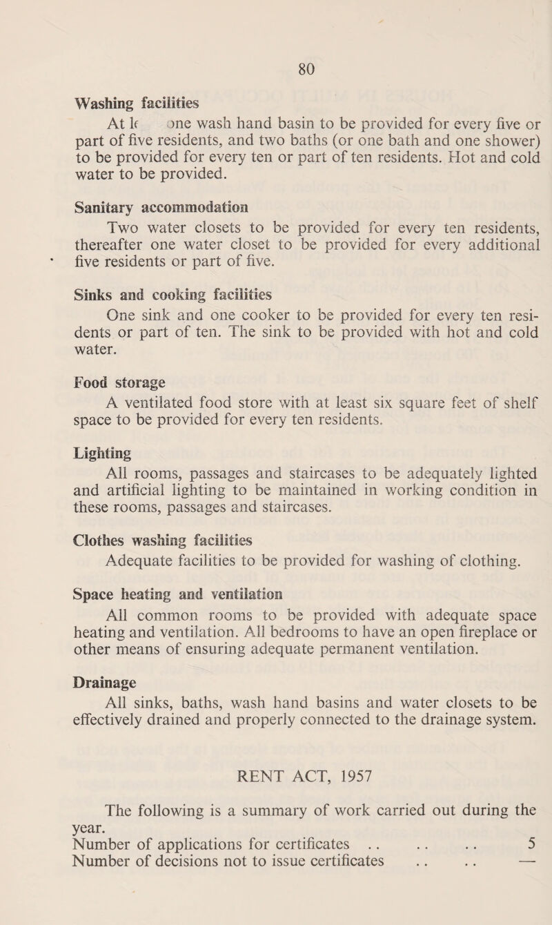 Washing facilities At If one wash hand basin to be provided for every live or part of five residents, and two baths (or one bath and one shower) to be provided for every ten or part of ten residents. Plot and cold water to be provided. Sanitary accommodation Two water closets to be provided for every ten residents, thereafter one water closet to be provided for every additional five residents or part of five. Sinks and cooking facilities One sink and one cooker to be provided for every ten resi¬ dents or part of ten. The sink to be provided with hot and cold water. Food storage A ventilated food store with at least six square feet of shelf space to be provided for every ten residents. Lighting All rooms, passages and staircases to be adequately lighted and artificial lighting to be maintained in working condition in these rooms, passages and staircases. Clothes washing facilities Adequate facilities to be provided for washing of clothing. Space heating and ventilation All common rooms to be provided with adequate space heating and ventilation. All bedrooms to have an open fireplace or other means of ensuring adequate permanent ventilation. Drainage All sinks, baths, wash hand basins and water closets to be effectively drained and properly connected to the drainage system. RENT ACT, 1957 The following is a summary of work carried out during the year. Number of applications for certificates .. .. .. 5 Number of decisions not to issue certificates .. .. —