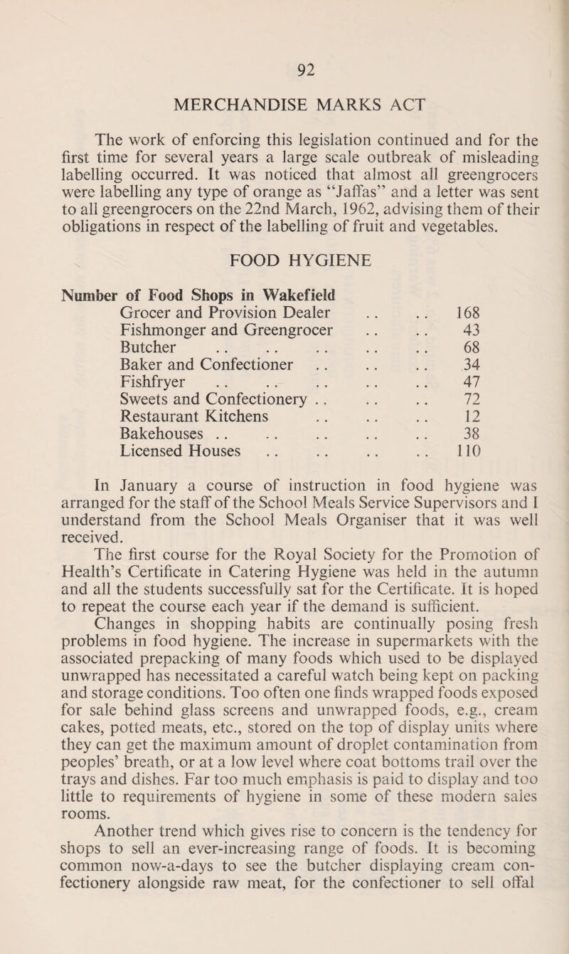 MERCHANDISE MARKS ACT The work of enforcing this legislation continued and for the first time for several years a large scale outbreak of misleading labelling occurred. It was noticed that almost all greengrocers were labelling any type of orange as “Jaffas” and a letter was sent to all greengrocers on the 22nd March, 1962, advising them of their obligations in respect of the labelling of fruit and vegetables. FOOD HYGIENE Number of Food Shops in Wakefield Grocer and Provision Dealer 168 Fishmonger and Greengrocer 43 Butcher 68 Baker and Confectioner 34 Fishfryer 47 Sweets and Confectionery 72 Restaurant Kitchens 12 Bakehouses 38 Licensed Houses 110 In January a course of instruction in food hygiene was arranged for the staff of the School Meals Service Supervisors and I understand from the School Meals Organiser that it was well received. The first course for the Royal Society for the Promotion of Health’s Certificate in Catering Hygiene was held in the autumn and all the students successfully sat for the Certificate. It is hoped to repeat the course each year if the demand is sufficient. Changes in shopping habits are continually posing fresh problems in food hygiene. The increase in supermarkets with the associated prepacking of many foods which used to be displayed unwrapped has necessitated a careful watch being kept on packing and storage conditions. Too often one finds wrapped foods exposed for sale behind glass screens and unwrapped foods, e.g., cream cakes, potted meats, etc., stored on the top of display units where they can get the maximum amount of droplet contamination from peoples’ breath, or at a low level where coat bottoms trail over the trays and dishes. Far too much emphasis is paid to display and too little to requirements of hygiene in some of these modern sales rooms. Another trend which gives rise to concern is the tendency for shops to sell an ever-increasing range of foods. It is becoming common now-a-days to see the butcher displaying cream con¬ fectionery alongside raw meat, for the confectioner to sell offal