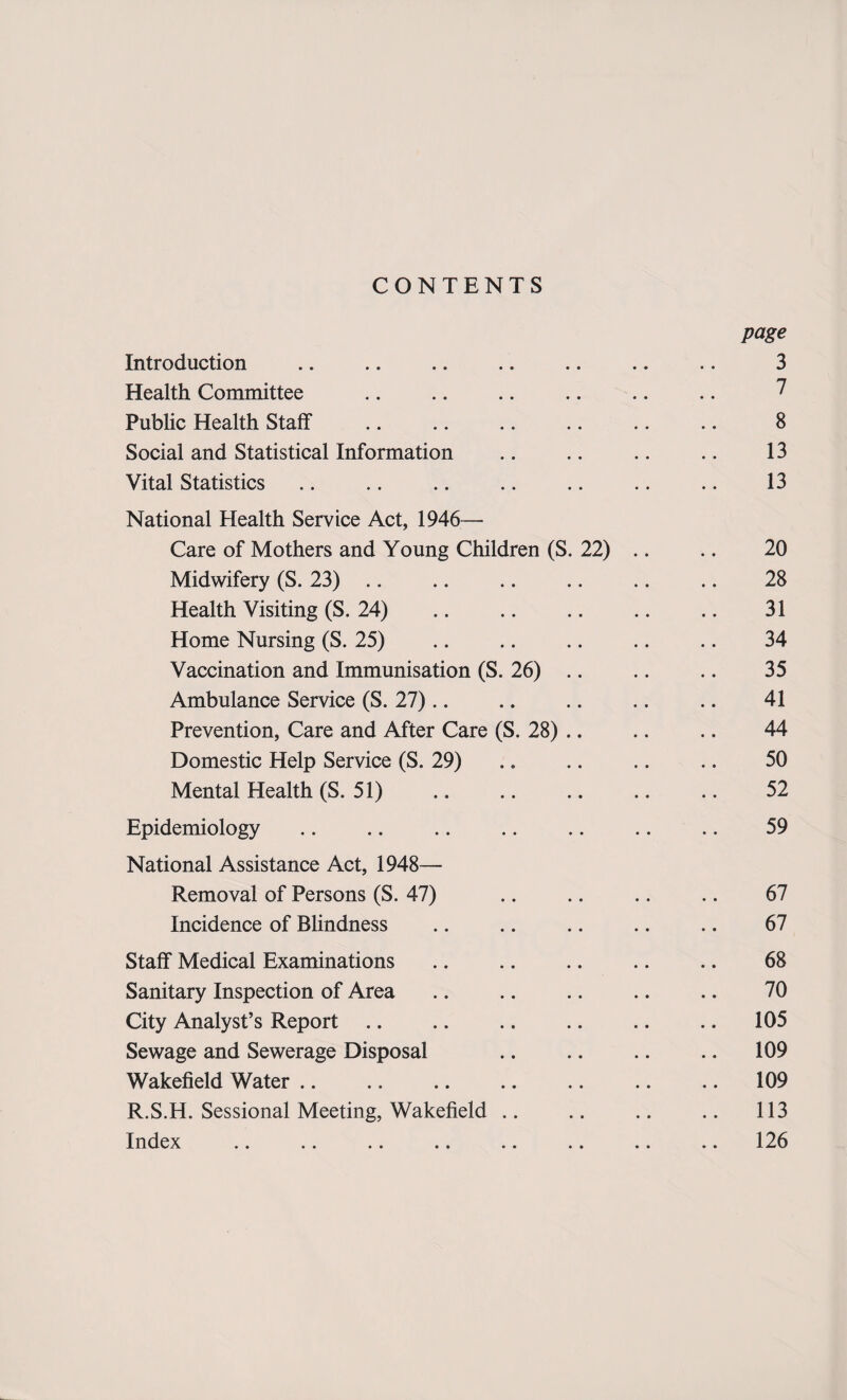 CONTENTS page Introduction .. .. .. .. .. .. .. 3 Health Committee .. .. .. .. .. .. 7 Public Health Staff .. .. .. .. .. .. 8 Social and Statistical Information .. .. .. .. 13 Vital Statistics .. .. .. .. .. .. .. 13 National Health Service Act, 1946— Care of Mothers and Young Children (S. 22) .. .. 20 Midwifery (S. 23) .. .. .. .. .. .. 28 Health Visiting (S. 24) .. .. .. .. .. 31 Home Nursing (S. 25) .. .. .. .. .. 34 Vaccination and Immunisation (S. 26) .. .. .. 35 Ambulance Service (S. 27).. .. .. .. .. 41 Prevention, Care and After Care (S. 28) .. .. .. 44 Domestic Help Service (S. 29) .. .. .. .. 50 Mental Health (S. 51) . 52 Epidemiology .. .. .. .. .. .. .. 59 National Assistance Act, 1948— Removal of Persons (S. 47) .. .. .. .. 67 Incidence of Blindness .. .. .. .. .. 67 Staff Medical Examinations .. .. .. .. .. 68 Sanitary Inspection of Area .. .. .. .. .. 70 City Analyst’s Report .. .. .. .. .. .. 105 Sewage and Sewerage Disposal .. .. .. .. 109 Wakefield Water .. .. .. .. .. .. .. 109 R.S.H. Sessional Meeting, Wakefield .. .. .. .. 113 Index .. .. .. .. .. .. .. .. 126