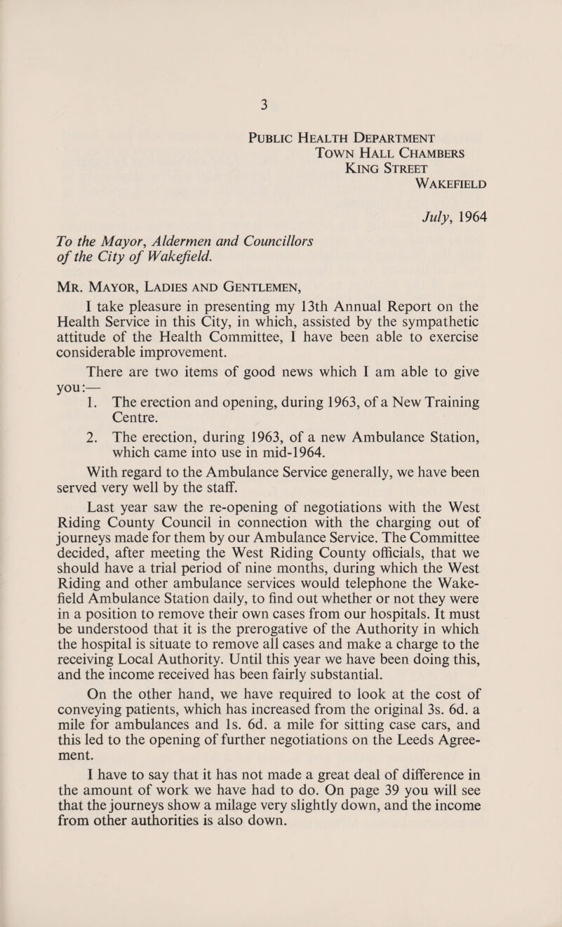 Public Health Department Town Hall Chambers King Street Wakefield July, 1964 To the Mayor, Aldermen and Councillors of the City of Wakefield. Mr. Mayor, Ladies and Gentlemen, I take pleasure in presenting my 13th Annual Report on the Health Service in this City, in which, assisted by the sympathetic attitude of the Health Committee, I have been able to exercise considerable improvement. There are two items of good news which I am able to give you:— 1. The erection and opening, during 1963, of a New Training Centre. 2. The erection, during 1963, of a new Ambulance Station, which came into use in mid-1964. With regard to the Ambulance Service generally, we have been served very well by the staff. Last year saw the re-opening of negotiations with the West Riding County Council in connection with the charging out of journeys made for them by our Ambulance Service. The Committee decided, after meeting the West Riding County officials, that we should have a trial period of nine months, during which the West Riding and other ambulance services would telephone the Wake¬ field Ambulance Station daily, to find out whether or not they were in a position to remove their own cases from our hospitals. It must be understood that it is the prerogative of the Authority in which the hospital is situate to remove all cases and make a charge to the receiving Local Authority. Until this year we have been doing this, and the income received has been fairly substantial. On the other hand, we have required to look at the cost of conveying patients, which has increased from the original 3s. 6d. a mile for ambulances and Is. 6d. a mile for sitting case cars, and this led to the opening of further negotiations on the Leeds Agree¬ ment. I have to say that it has not made a great deal of difference in the amount of work we have had to do. On page 39 you will see that the journeys show a milage very slightly down, and the income from other authorities is also down.