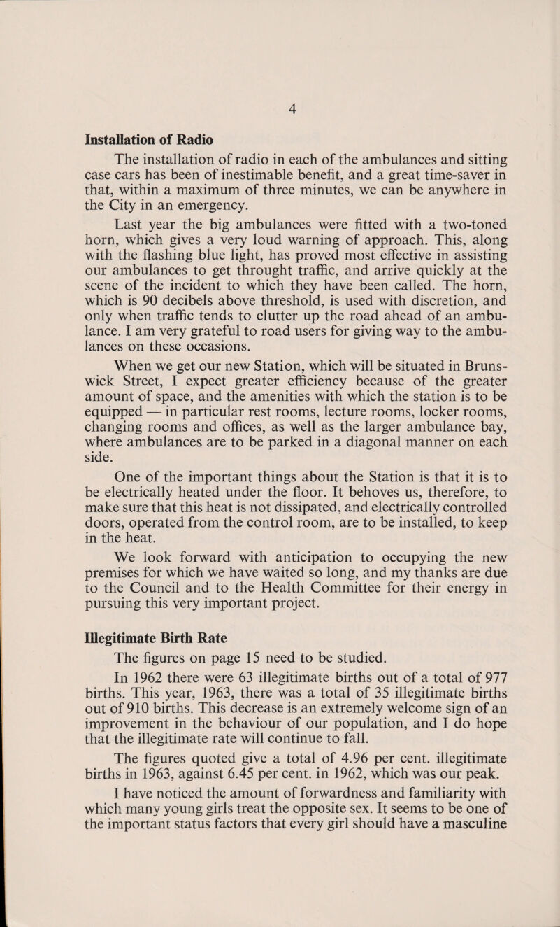 Installation of Radio The installation of radio in each of the ambulances and sitting case cars has been of inestimable benefit, and a great time-saver in that, within a maximum of three minutes, we can be anywhere in the City in an emergency. Last year the big ambulances were fitted with a two-toned horn, which gives a very loud warning of approach. This, along with the flashing blue light, has proved most elfective in assisting our ambulances to get throught traffic, and arrive quickly at the scene of the incident to which they have been called. The horn, which is 90 decibels above threshold, is used with discretion, and only when traffic tends to clutter up the road ahead of an ambu¬ lance. I am very grateful to road users for giving way to the ambu¬ lances on these occasions. When we get our new Station, which will be situated in Bruns¬ wick Street, I expect greater efficiency because of the greater amount of space, and the amenities with which the station is to be equipped — in particular rest rooms, lecture rooms, locker rooms, changing rooms and offices, as well as the larger ambulance bay, where ambulances are to be parked in a diagonal manner on each side. One of the important things about the Station is that it is to be electrically heated under the floor. It behoves us, therefore, to make sure that this heat is not dissipated, and electrically controlled doors, operated from the control room, are to be installed, to keep in the heat. We look forward with anticipation to occupying the new premises for which we have waited so long, and my thanks are due to the Council and to the Health Committee for their energy in pursuing this very important project. Illegitimate Birth Rate The figures on page 15 need to be studied. In 1962 there were 63 illegitimate births out of a total of 977 births. This year, 1963, there was a total of 35 illegitimate births out of 910 births. This decrease is an extremely welcome sign of an improvement in the behaviour of our population, and I do hope that the illegitimate rate will continue to fall. The figures quoted give a total of 4.96 per cent, illegitimate births in 1963, against 6.45 per cent, in 1962, which was our peak. I have noticed the amount of forwardness and familiarity with which many young girls treat the opposite sex. It seems to be one of the important status factors that every girl should have a masculine