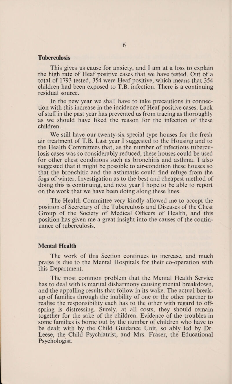 Tuberculosis This gives us cause for anxiety, and I am at a loss to explain the high rate of Heaf positive cases that we have tested. Out of a total of 1793 tested, 354 were Heaf positive, which means that 354 children had been exposed to T.B. infection. There is a continuing residual source. In the new year we shall have to take precautions in connec¬ tion with this increase in the incidence of Heaf positive cases. Lack of staff in the past year has prevented us from tracing as thoroughly as we should have liked the reason for the infection of these children. We still have our twenty-six special type houses for the fresh air treatment of T.B. Last year I suggested to the Housing and to the Health Committees that, as the number of infectious tubercu¬ losis cases was so considerably reduced, these houses could be used for other chest conditions such as bronchitis and asthma. I also suggested that it might be possible to air-condition these houses so that the bronchitic and the asthmatic could find refuge from the fogs of winter. Investigation as to the best and cheapest method of doing this is continuing, and next year I hope to be able to report on the work that we have been doing along these lines. The Health Committee very kindly allowed me to accept the position of Secretary of the Tuberculosis and Diseases of the Chest Group of the Society of Medical Officers of Health, and this position has given me a great insight into the causes of the contin¬ uance of tuberculosis. Mental Health The work of this Section continues to increase, and much praise is due to the Mental Hospitals for their co-operation with this Department. The most common problem that the Mental Health Service has to deal with is marital disharmony causing mental breakdown, and the appalling results that follow in its wake. The actual break¬ up of families through the inability of one or the other partner to realise the responsibility each has to the other with regard to off¬ spring is distressing. Surely, at all costs, they should remain together for the sake of the children. Evidence of the troubles in some families is borne out by the number of children who have to be dealt with by the Child Guidance Unit, so ably led by Dr. Leese, the Child Psychiatrist, and Mrs. Fraser, the Educational Psychologist.