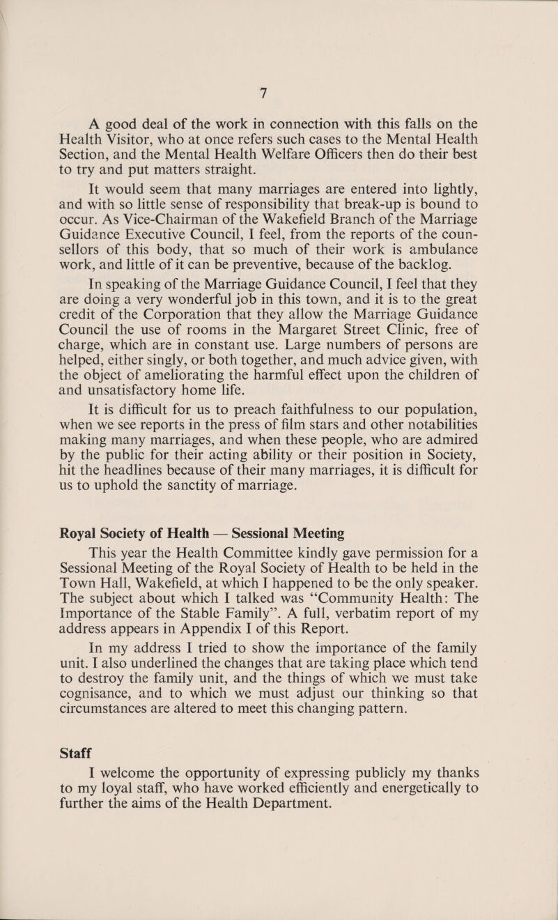 A good deal of the work in connection with this falls on the Health Visitor, who at once refers such cases to the Mental Health Section, and the Mental Health Welfare Officers then do their best to try and put matters straight. It would seem that many marriages are entered into lightly, and with so little sense of responsibility that break-up is bound to occur. As Vice-Chairman of the Wakefield Branch of the Marriage Guidance Executive Council, I feel, from the reports of the coun¬ sellors of this body, that so much of their work is ambulance work, and little of it can be preventive, because of the backlog. In speaking of the Marriage Guidance Council, I feel that they are doing a very wonderful job in this town, and it is to the great credit of the Corporation that they allow the Marriage Guidance Council the use of rooms in the Margaret Street Clinic, free of charge, which are in constant use. Large numbers of persons are helped, either singly, or both together, and much advice given, with the object of ameliorating the harmful effect upon the children of and unsatisfactory home life. It is difficult for us to preach faithfulness to our population, when we see reports in the press of film stars and other notabilities making many marriages, and when these people, who are admired by the public for their acting ability or their position in Society, hit the headlines because of their many marriages, it is difficult for us to uphold the sanctity of marriage. Royal Society of Health — Sessional Meeting This year the Health Committee kindly gave permission for a Sessional Meeting of the Royal Society of Health to be held in the Town Hall, Wakefield, at which I happened to be the only speaker. The subject about which I talked was “Community Health: The Importance of the Stable Family”. A full, verbatim report of my address appears in Appendix I of this Report. In my address I tried to show the importance of the family unit. I also underlined the changes that are taking place which tend to destroy the family unit, and the things of which we must take cognisance, and to which we must adjust our thinking so that circumstances are altered to meet this changing pattern. Staff I welcome the opportunity of expressing publicly my thanks to my loyal staff, who have worked efficiently and energetically to further the aims of the Health Department.