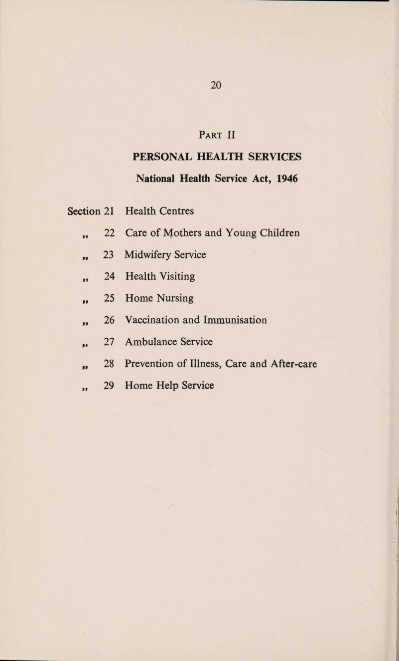 Part II PERSONAL HEALTH SERVICES National Health Service Act, 1946 Section 21 Health Centres 22 Care of Mothers and Young Children tt 23 Midwifery Service tt 24 Health Visiting tt 25 Home Nursing tt 26 Vaccination and Immunisation tt 27 Ambulance Service tt 28 Prevention of Illness, Care and After-care 29 Home Help Service